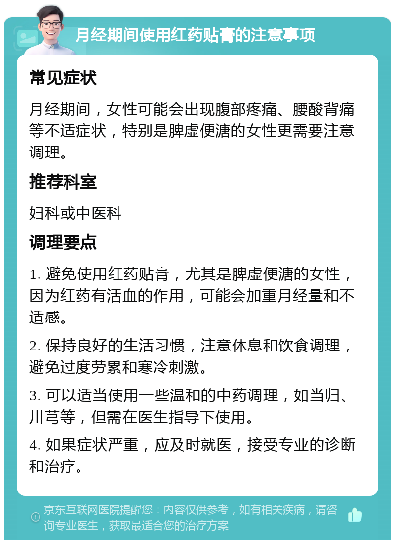 月经期间使用红药贴膏的注意事项 常见症状 月经期间，女性可能会出现腹部疼痛、腰酸背痛等不适症状，特别是脾虚便溏的女性更需要注意调理。 推荐科室 妇科或中医科 调理要点 1. 避免使用红药贴膏，尤其是脾虚便溏的女性，因为红药有活血的作用，可能会加重月经量和不适感。 2. 保持良好的生活习惯，注意休息和饮食调理，避免过度劳累和寒冷刺激。 3. 可以适当使用一些温和的中药调理，如当归、川芎等，但需在医生指导下使用。 4. 如果症状严重，应及时就医，接受专业的诊断和治疗。