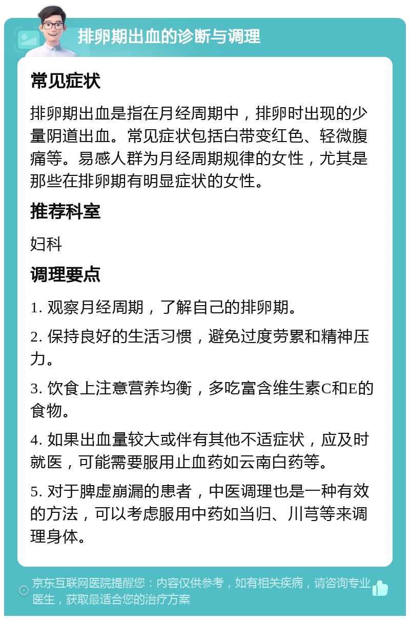 排卵期出血的诊断与调理 常见症状 排卵期出血是指在月经周期中，排卵时出现的少量阴道出血。常见症状包括白带变红色、轻微腹痛等。易感人群为月经周期规律的女性，尤其是那些在排卵期有明显症状的女性。 推荐科室 妇科 调理要点 1. 观察月经周期，了解自己的排卵期。 2. 保持良好的生活习惯，避免过度劳累和精神压力。 3. 饮食上注意营养均衡，多吃富含维生素C和E的食物。 4. 如果出血量较大或伴有其他不适症状，应及时就医，可能需要服用止血药如云南白药等。 5. 对于脾虚崩漏的患者，中医调理也是一种有效的方法，可以考虑服用中药如当归、川芎等来调理身体。