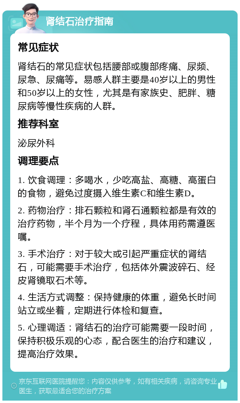 肾结石治疗指南 常见症状 肾结石的常见症状包括腰部或腹部疼痛、尿频、尿急、尿痛等。易感人群主要是40岁以上的男性和50岁以上的女性，尤其是有家族史、肥胖、糖尿病等慢性疾病的人群。 推荐科室 泌尿外科 调理要点 1. 饮食调理：多喝水，少吃高盐、高糖、高蛋白的食物，避免过度摄入维生素C和维生素D。 2. 药物治疗：排石颗粒和肾石通颗粒都是有效的治疗药物，半个月为一个疗程，具体用药需遵医嘱。 3. 手术治疗：对于较大或引起严重症状的肾结石，可能需要手术治疗，包括体外震波碎石、经皮肾镜取石术等。 4. 生活方式调整：保持健康的体重，避免长时间站立或坐着，定期进行体检和复查。 5. 心理调适：肾结石的治疗可能需要一段时间，保持积极乐观的心态，配合医生的治疗和建议，提高治疗效果。