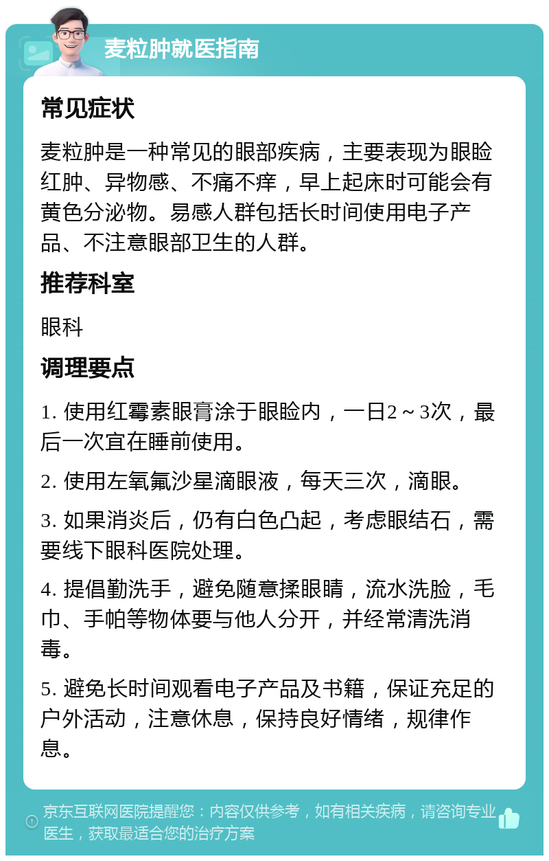 麦粒肿就医指南 常见症状 麦粒肿是一种常见的眼部疾病，主要表现为眼睑红肿、异物感、不痛不痒，早上起床时可能会有黄色分泌物。易感人群包括长时间使用电子产品、不注意眼部卫生的人群。 推荐科室 眼科 调理要点 1. 使用红霉素眼膏涂于眼睑内，一日2～3次，最后一次宜在睡前使用。 2. 使用左氧氟沙星滴眼液，每天三次，滴眼。 3. 如果消炎后，仍有白色凸起，考虑眼结石，需要线下眼科医院处理。 4. 提倡勤洗手，避免随意揉眼睛，流水洗脸，毛巾、手帕等物体要与他人分开，并经常清洗消毒。 5. 避免长时间观看电子产品及书籍，保证充足的户外活动，注意休息，保持良好情绪，规律作息。