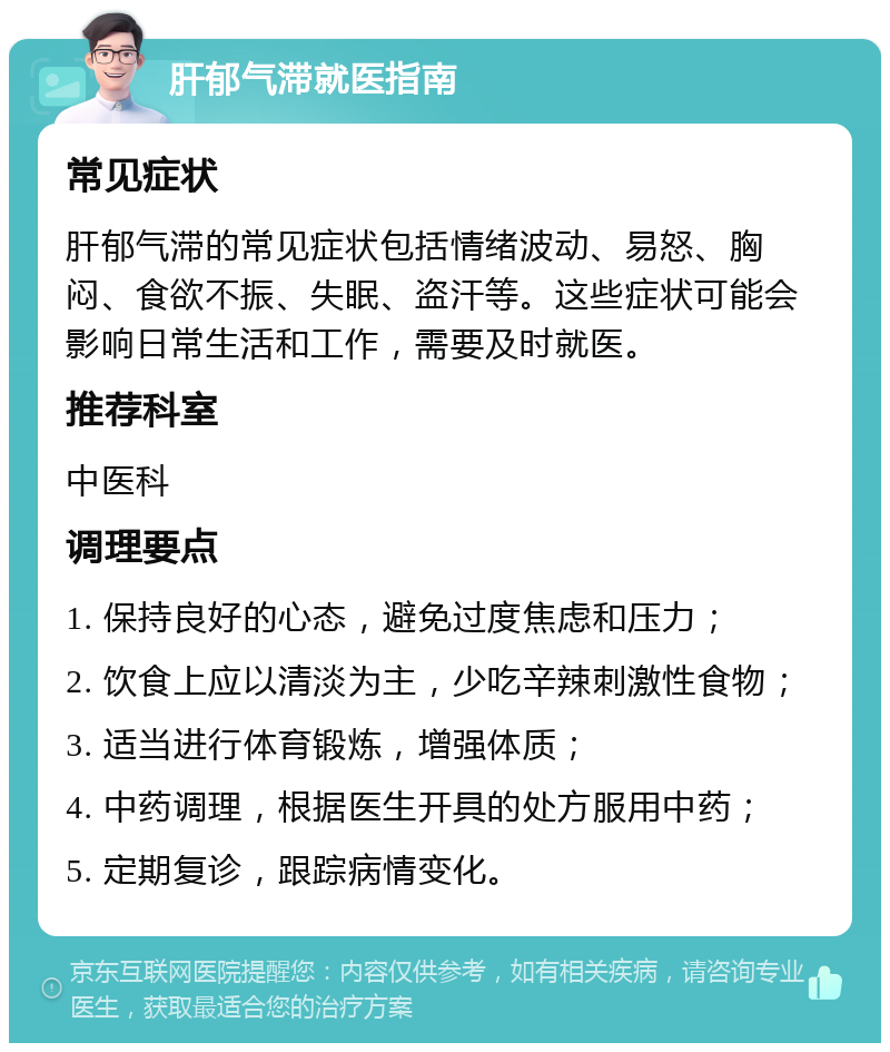 肝郁气滞就医指南 常见症状 肝郁气滞的常见症状包括情绪波动、易怒、胸闷、食欲不振、失眠、盗汗等。这些症状可能会影响日常生活和工作，需要及时就医。 推荐科室 中医科 调理要点 1. 保持良好的心态，避免过度焦虑和压力； 2. 饮食上应以清淡为主，少吃辛辣刺激性食物； 3. 适当进行体育锻炼，增强体质； 4. 中药调理，根据医生开具的处方服用中药； 5. 定期复诊，跟踪病情变化。