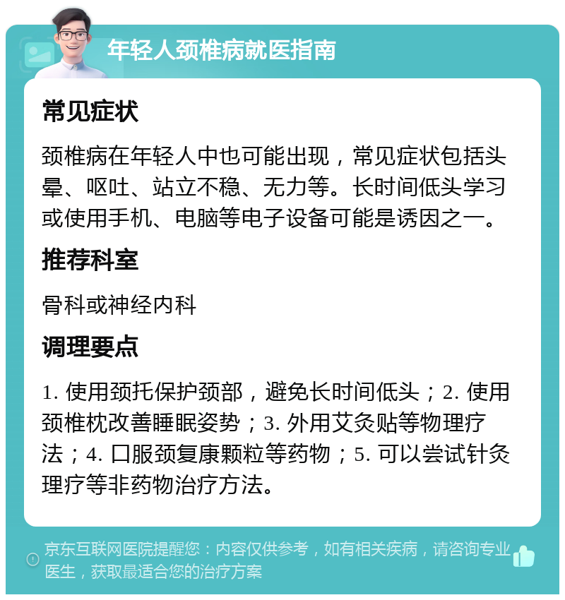 年轻人颈椎病就医指南 常见症状 颈椎病在年轻人中也可能出现，常见症状包括头晕、呕吐、站立不稳、无力等。长时间低头学习或使用手机、电脑等电子设备可能是诱因之一。 推荐科室 骨科或神经内科 调理要点 1. 使用颈托保护颈部，避免长时间低头；2. 使用颈椎枕改善睡眠姿势；3. 外用艾灸贴等物理疗法；4. 口服颈复康颗粒等药物；5. 可以尝试针灸理疗等非药物治疗方法。