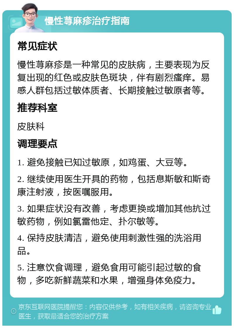 慢性荨麻疹治疗指南 常见症状 慢性荨麻疹是一种常见的皮肤病，主要表现为反复出现的红色或皮肤色斑块，伴有剧烈瘙痒。易感人群包括过敏体质者、长期接触过敏原者等。 推荐科室 皮肤科 调理要点 1. 避免接触已知过敏原，如鸡蛋、大豆等。 2. 继续使用医生开具的药物，包括息斯敏和斯奇康注射液，按医嘱服用。 3. 如果症状没有改善，考虑更换或增加其他抗过敏药物，例如氯雷他定、扑尔敏等。 4. 保持皮肤清洁，避免使用刺激性强的洗浴用品。 5. 注意饮食调理，避免食用可能引起过敏的食物，多吃新鲜蔬菜和水果，增强身体免疫力。