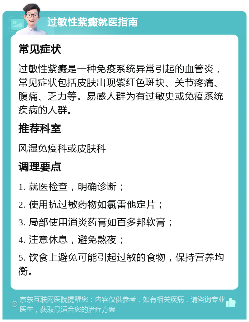 过敏性紫癜就医指南 常见症状 过敏性紫癜是一种免疫系统异常引起的血管炎，常见症状包括皮肤出现紫红色斑块、关节疼痛、腹痛、乏力等。易感人群为有过敏史或免疫系统疾病的人群。 推荐科室 风湿免疫科或皮肤科 调理要点 1. 就医检查，明确诊断； 2. 使用抗过敏药物如氯雷他定片； 3. 局部使用消炎药膏如百多邦软膏； 4. 注意休息，避免熬夜； 5. 饮食上避免可能引起过敏的食物，保持营养均衡。