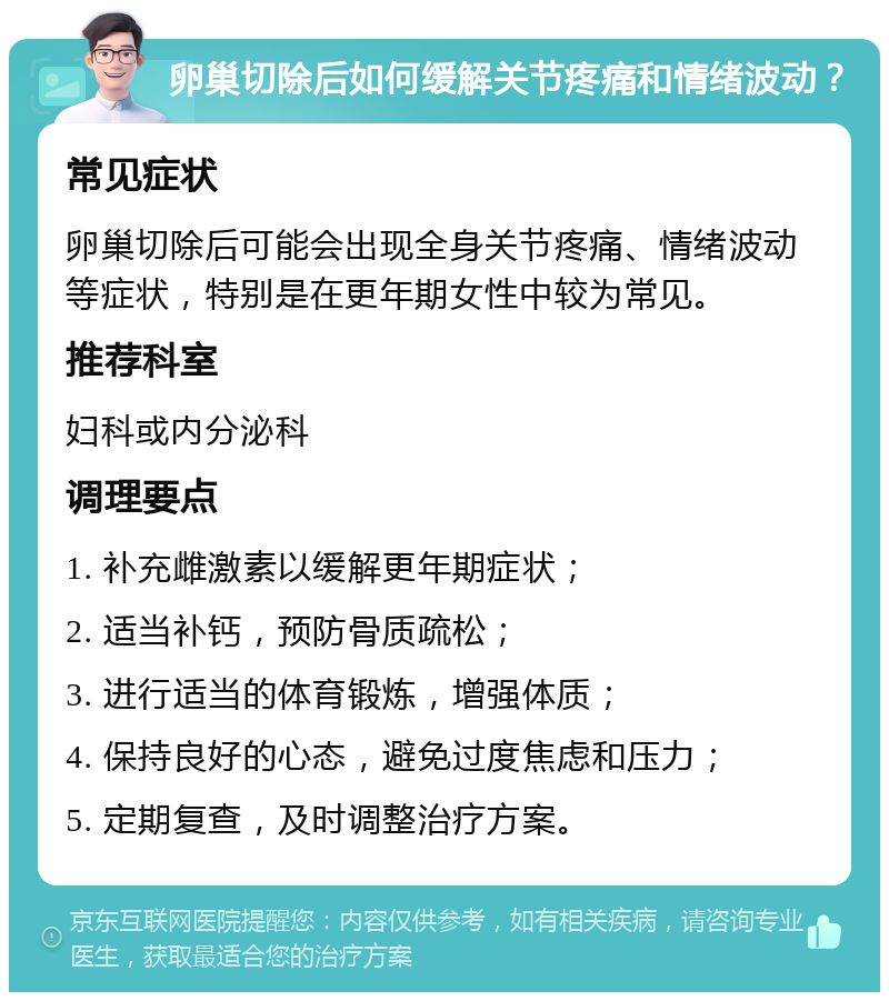 卵巢切除后如何缓解关节疼痛和情绪波动？ 常见症状 卵巢切除后可能会出现全身关节疼痛、情绪波动等症状，特别是在更年期女性中较为常见。 推荐科室 妇科或内分泌科 调理要点 1. 补充雌激素以缓解更年期症状； 2. 适当补钙，预防骨质疏松； 3. 进行适当的体育锻炼，增强体质； 4. 保持良好的心态，避免过度焦虑和压力； 5. 定期复查，及时调整治疗方案。