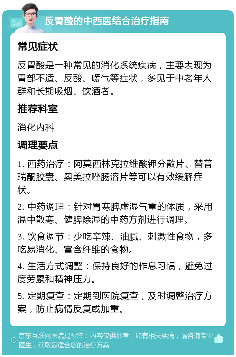 反胃酸的中西医结合治疗指南 常见症状 反胃酸是一种常见的消化系统疾病，主要表现为胃部不适、反酸、嗳气等症状，多见于中老年人群和长期吸烟、饮酒者。 推荐科室 消化内科 调理要点 1. 西药治疗：阿莫西林克拉维酸钾分散片、替普瑞酮胶囊、奥美拉唑肠溶片等可以有效缓解症状。 2. 中药调理：针对胃寒脾虚湿气重的体质，采用温中散寒、健脾除湿的中药方剂进行调理。 3. 饮食调节：少吃辛辣、油腻、刺激性食物，多吃易消化、富含纤维的食物。 4. 生活方式调整：保持良好的作息习惯，避免过度劳累和精神压力。 5. 定期复查：定期到医院复查，及时调整治疗方案，防止病情反复或加重。