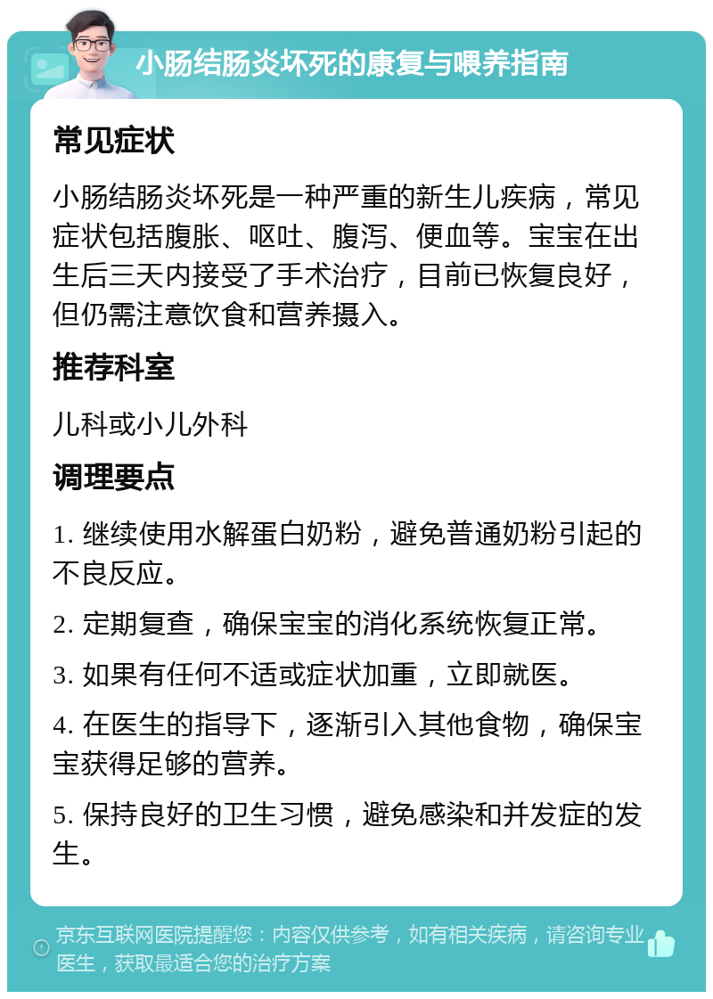 小肠结肠炎坏死的康复与喂养指南 常见症状 小肠结肠炎坏死是一种严重的新生儿疾病，常见症状包括腹胀、呕吐、腹泻、便血等。宝宝在出生后三天内接受了手术治疗，目前已恢复良好，但仍需注意饮食和营养摄入。 推荐科室 儿科或小儿外科 调理要点 1. 继续使用水解蛋白奶粉，避免普通奶粉引起的不良反应。 2. 定期复查，确保宝宝的消化系统恢复正常。 3. 如果有任何不适或症状加重，立即就医。 4. 在医生的指导下，逐渐引入其他食物，确保宝宝获得足够的营养。 5. 保持良好的卫生习惯，避免感染和并发症的发生。