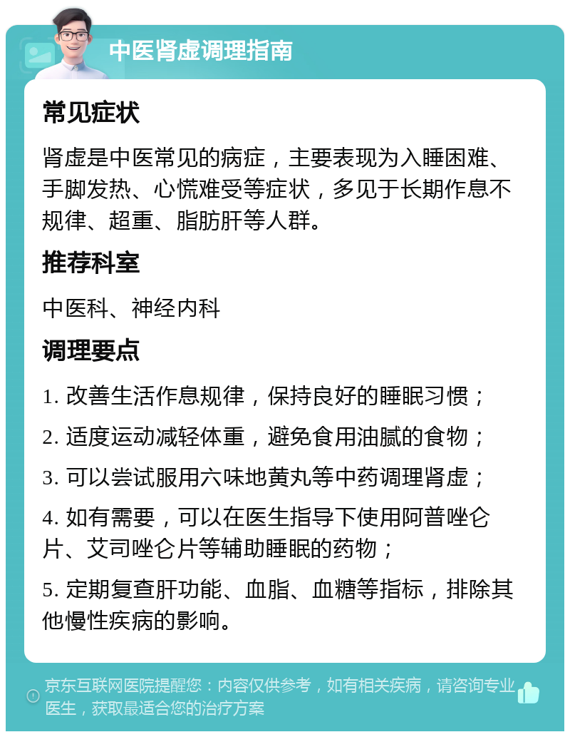 中医肾虚调理指南 常见症状 肾虚是中医常见的病症，主要表现为入睡困难、手脚发热、心慌难受等症状，多见于长期作息不规律、超重、脂肪肝等人群。 推荐科室 中医科、神经内科 调理要点 1. 改善生活作息规律，保持良好的睡眠习惯； 2. 适度运动减轻体重，避免食用油腻的食物； 3. 可以尝试服用六味地黄丸等中药调理肾虚； 4. 如有需要，可以在医生指导下使用阿普唑仑片、艾司唑仑片等辅助睡眠的药物； 5. 定期复查肝功能、血脂、血糖等指标，排除其他慢性疾病的影响。