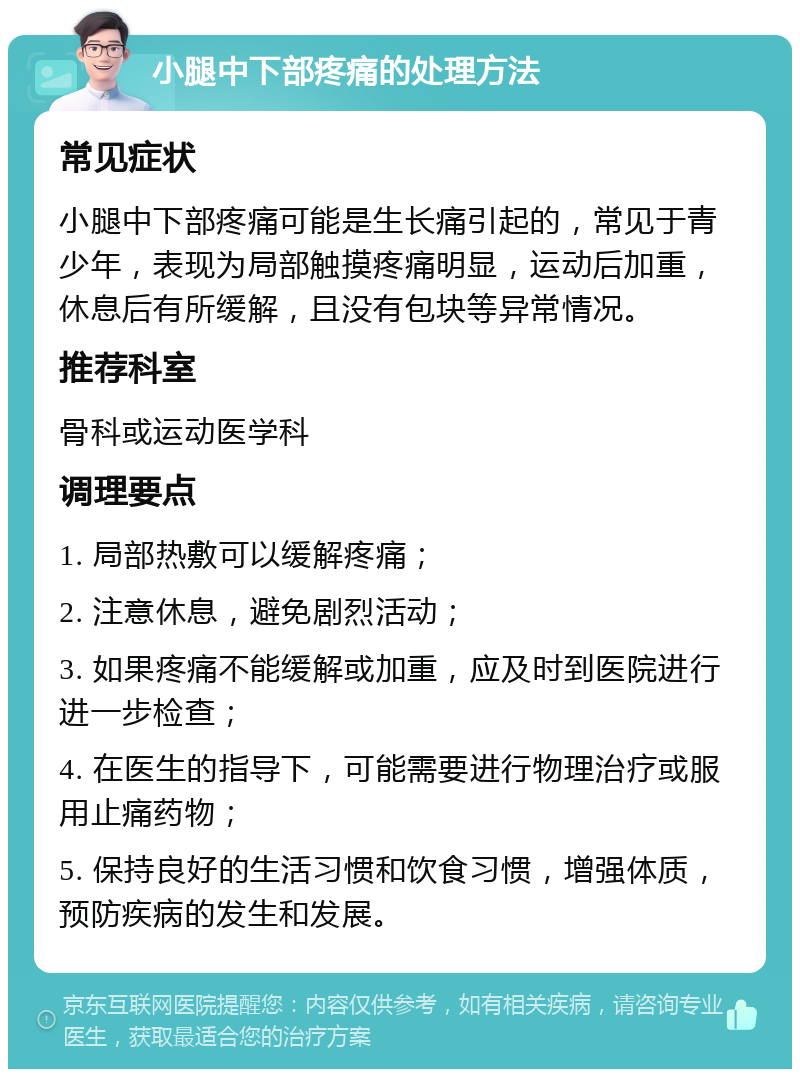 小腿中下部疼痛的处理方法 常见症状 小腿中下部疼痛可能是生长痛引起的，常见于青少年，表现为局部触摸疼痛明显，运动后加重，休息后有所缓解，且没有包块等异常情况。 推荐科室 骨科或运动医学科 调理要点 1. 局部热敷可以缓解疼痛； 2. 注意休息，避免剧烈活动； 3. 如果疼痛不能缓解或加重，应及时到医院进行进一步检查； 4. 在医生的指导下，可能需要进行物理治疗或服用止痛药物； 5. 保持良好的生活习惯和饮食习惯，增强体质，预防疾病的发生和发展。