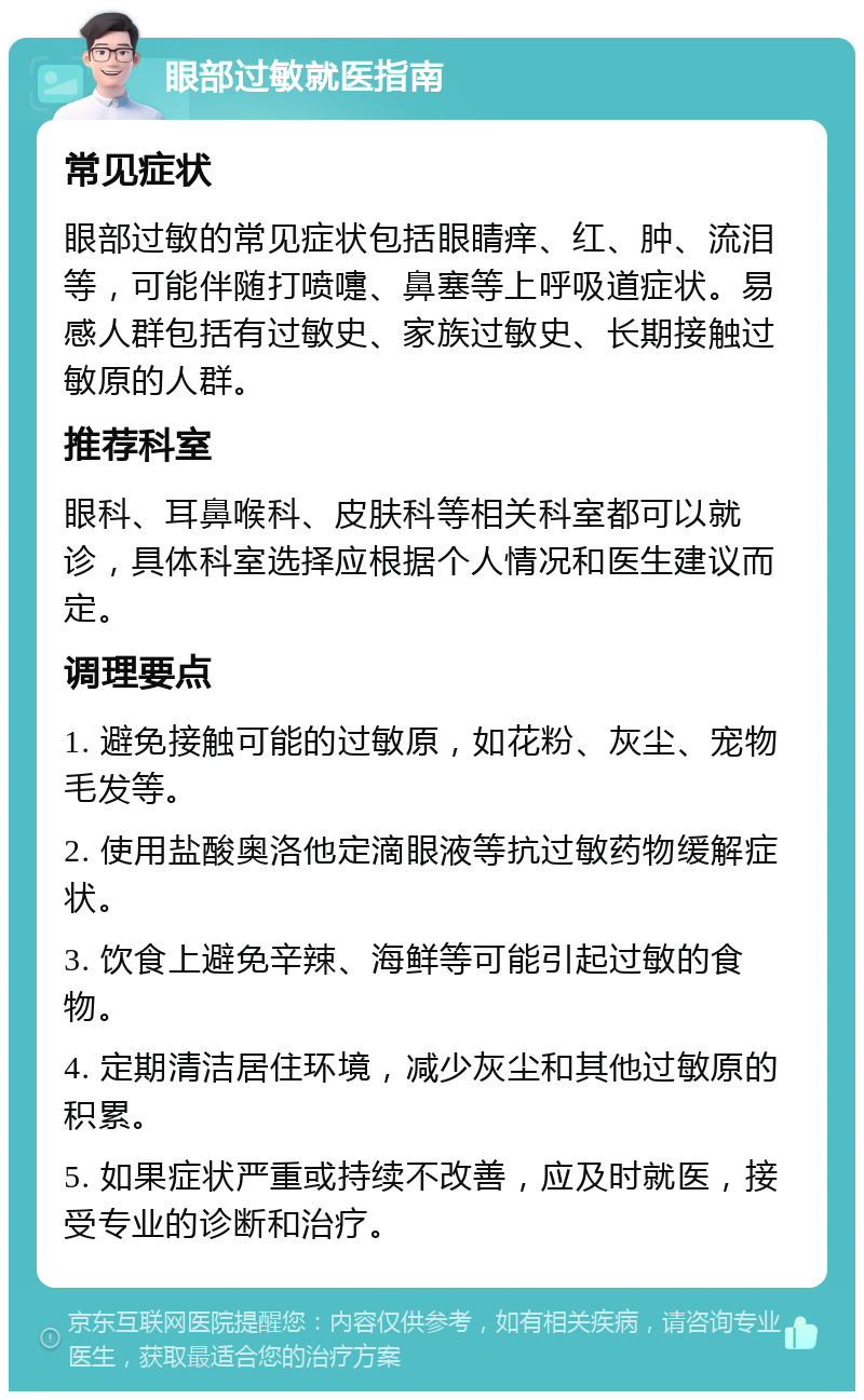 眼部过敏就医指南 常见症状 眼部过敏的常见症状包括眼睛痒、红、肿、流泪等，可能伴随打喷嚏、鼻塞等上呼吸道症状。易感人群包括有过敏史、家族过敏史、长期接触过敏原的人群。 推荐科室 眼科、耳鼻喉科、皮肤科等相关科室都可以就诊，具体科室选择应根据个人情况和医生建议而定。 调理要点 1. 避免接触可能的过敏原，如花粉、灰尘、宠物毛发等。 2. 使用盐酸奥洛他定滴眼液等抗过敏药物缓解症状。 3. 饮食上避免辛辣、海鲜等可能引起过敏的食物。 4. 定期清洁居住环境，减少灰尘和其他过敏原的积累。 5. 如果症状严重或持续不改善，应及时就医，接受专业的诊断和治疗。