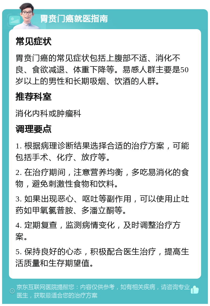 胃贲门癌就医指南 常见症状 胃贲门癌的常见症状包括上腹部不适、消化不良、食欲减退、体重下降等。易感人群主要是50岁以上的男性和长期吸烟、饮酒的人群。 推荐科室 消化内科或肿瘤科 调理要点 1. 根据病理诊断结果选择合适的治疗方案，可能包括手术、化疗、放疗等。 2. 在治疗期间，注意营养均衡，多吃易消化的食物，避免刺激性食物和饮料。 3. 如果出现恶心、呕吐等副作用，可以使用止吐药如甲氧氯普胺、多潘立酮等。 4. 定期复查，监测病情变化，及时调整治疗方案。 5. 保持良好的心态，积极配合医生治疗，提高生活质量和生存期望值。