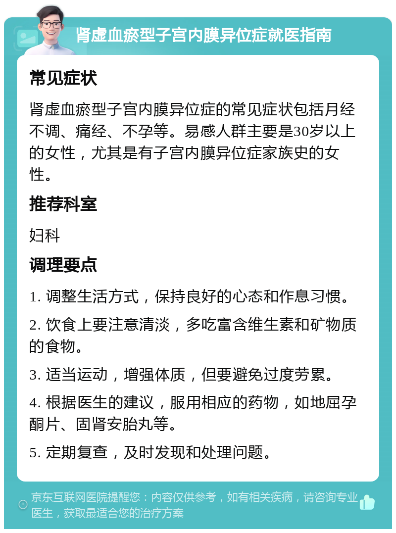 肾虚血瘀型子宫内膜异位症就医指南 常见症状 肾虚血瘀型子宫内膜异位症的常见症状包括月经不调、痛经、不孕等。易感人群主要是30岁以上的女性，尤其是有子宫内膜异位症家族史的女性。 推荐科室 妇科 调理要点 1. 调整生活方式，保持良好的心态和作息习惯。 2. 饮食上要注意清淡，多吃富含维生素和矿物质的食物。 3. 适当运动，增强体质，但要避免过度劳累。 4. 根据医生的建议，服用相应的药物，如地屈孕酮片、固肾安胎丸等。 5. 定期复查，及时发现和处理问题。