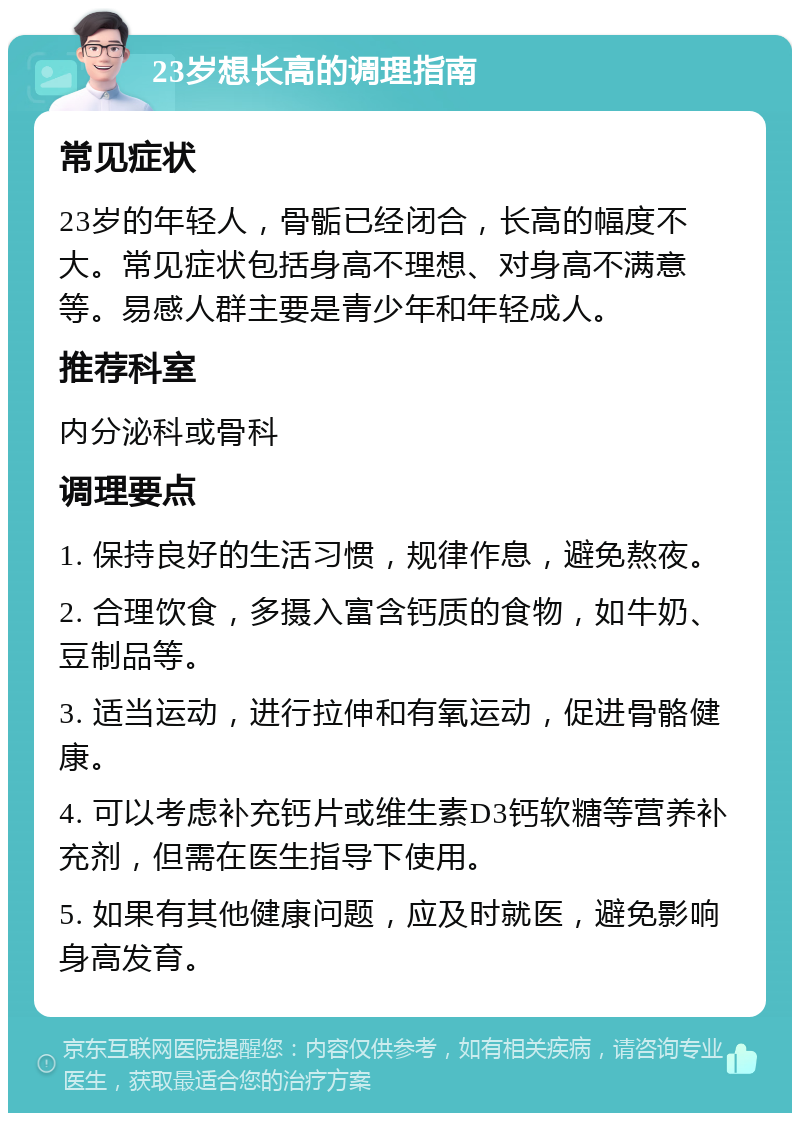 23岁想长高的调理指南 常见症状 23岁的年轻人，骨骺已经闭合，长高的幅度不大。常见症状包括身高不理想、对身高不满意等。易感人群主要是青少年和年轻成人。 推荐科室 内分泌科或骨科 调理要点 1. 保持良好的生活习惯，规律作息，避免熬夜。 2. 合理饮食，多摄入富含钙质的食物，如牛奶、豆制品等。 3. 适当运动，进行拉伸和有氧运动，促进骨骼健康。 4. 可以考虑补充钙片或维生素D3钙软糖等营养补充剂，但需在医生指导下使用。 5. 如果有其他健康问题，应及时就医，避免影响身高发育。