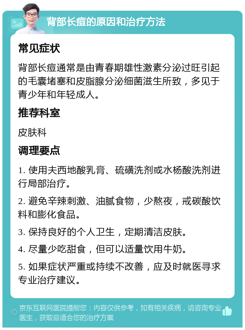 背部长痘的原因和治疗方法 常见症状 背部长痘通常是由青春期雄性激素分泌过旺引起的毛囊堵塞和皮脂腺分泌细菌滋生所致，多见于青少年和年轻成人。 推荐科室 皮肤科 调理要点 1. 使用夫西地酸乳膏、硫磺洗剂或水杨酸洗剂进行局部治疗。 2. 避免辛辣刺激、油腻食物，少熬夜，戒碳酸饮料和膨化食品。 3. 保持良好的个人卫生，定期清洁皮肤。 4. 尽量少吃甜食，但可以适量饮用牛奶。 5. 如果症状严重或持续不改善，应及时就医寻求专业治疗建议。