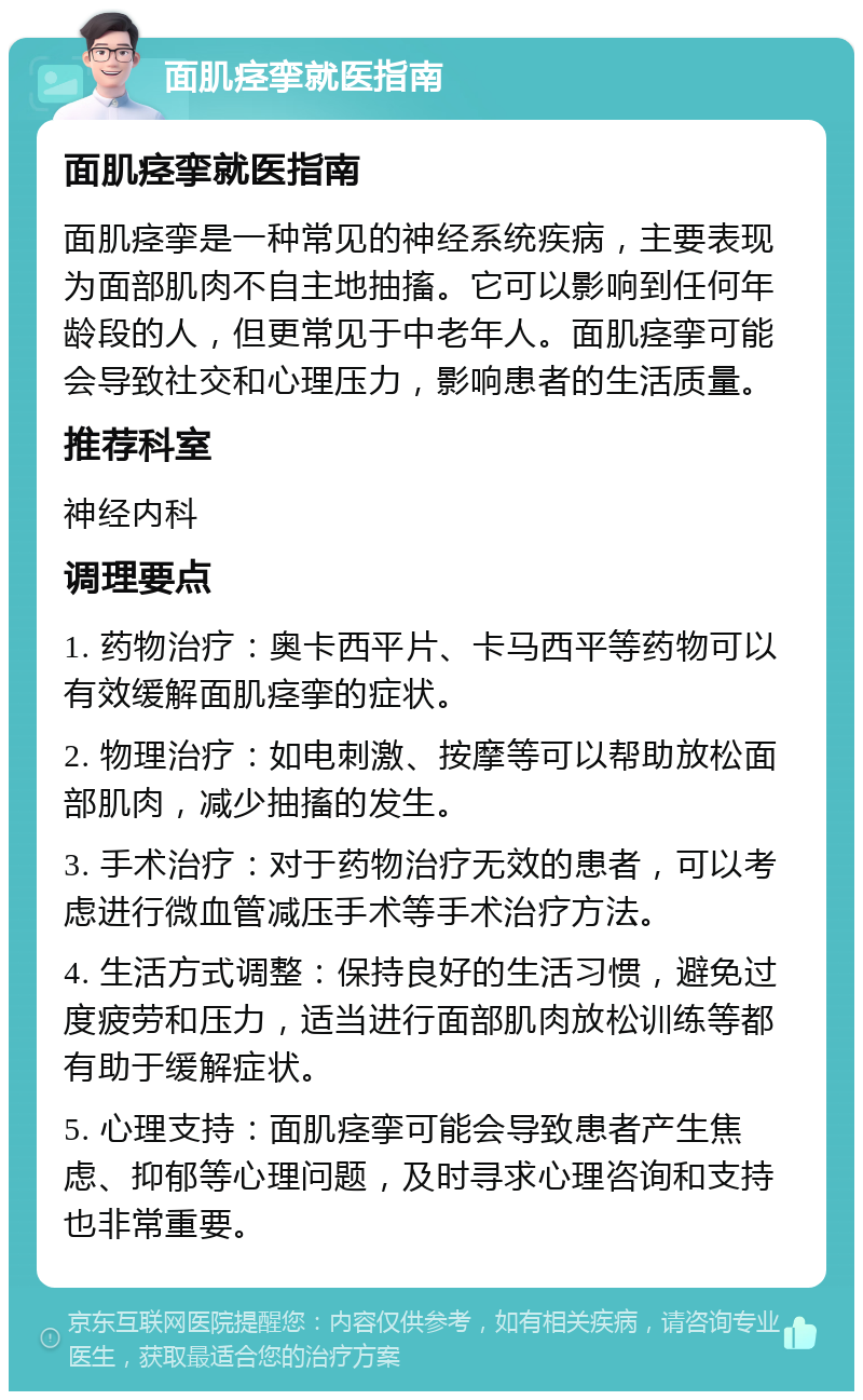 面肌痉挛就医指南 面肌痉挛就医指南 面肌痉挛是一种常见的神经系统疾病，主要表现为面部肌肉不自主地抽搐。它可以影响到任何年龄段的人，但更常见于中老年人。面肌痉挛可能会导致社交和心理压力，影响患者的生活质量。 推荐科室 神经内科 调理要点 1. 药物治疗：奥卡西平片、卡马西平等药物可以有效缓解面肌痉挛的症状。 2. 物理治疗：如电刺激、按摩等可以帮助放松面部肌肉，减少抽搐的发生。 3. 手术治疗：对于药物治疗无效的患者，可以考虑进行微血管减压手术等手术治疗方法。 4. 生活方式调整：保持良好的生活习惯，避免过度疲劳和压力，适当进行面部肌肉放松训练等都有助于缓解症状。 5. 心理支持：面肌痉挛可能会导致患者产生焦虑、抑郁等心理问题，及时寻求心理咨询和支持也非常重要。