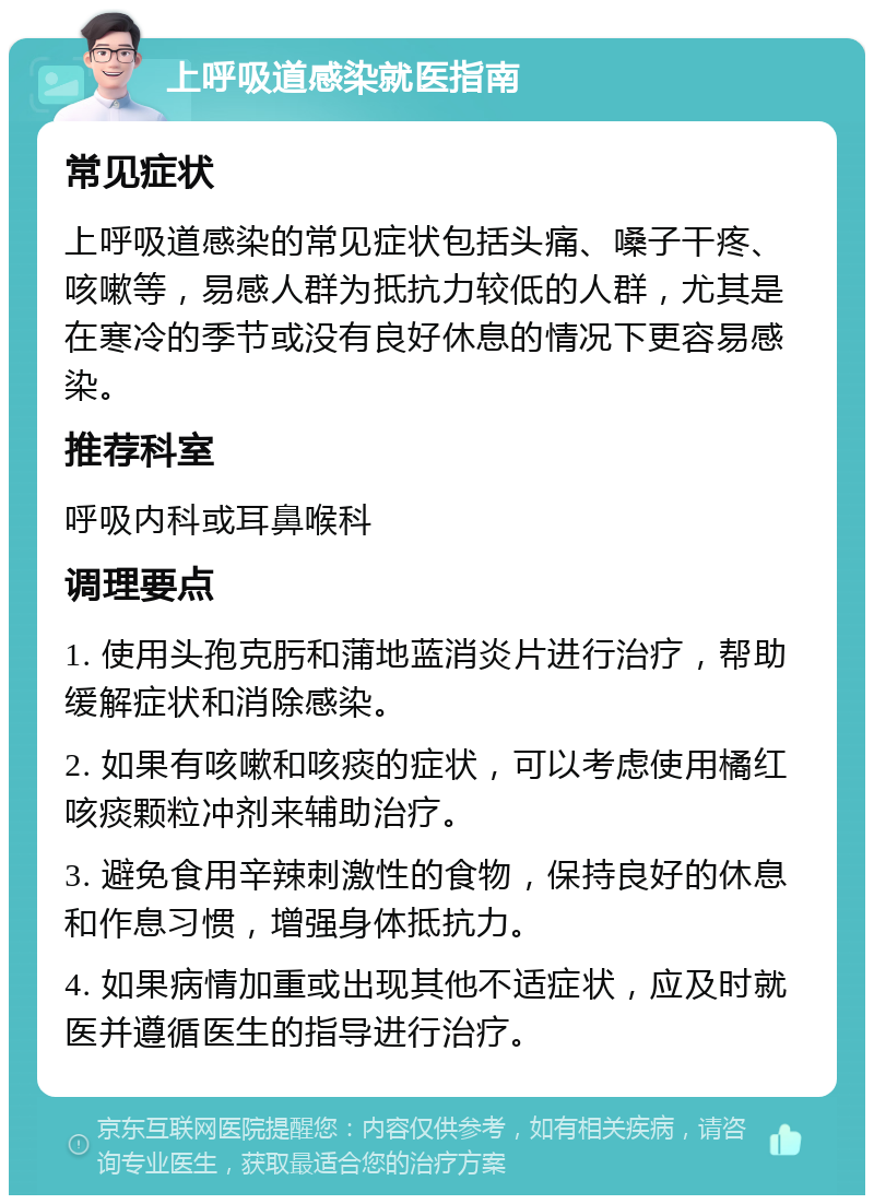 上呼吸道感染就医指南 常见症状 上呼吸道感染的常见症状包括头痛、嗓子干疼、咳嗽等，易感人群为抵抗力较低的人群，尤其是在寒冷的季节或没有良好休息的情况下更容易感染。 推荐科室 呼吸内科或耳鼻喉科 调理要点 1. 使用头孢克肟和蒲地蓝消炎片进行治疗，帮助缓解症状和消除感染。 2. 如果有咳嗽和咳痰的症状，可以考虑使用橘红咳痰颗粒冲剂来辅助治疗。 3. 避免食用辛辣刺激性的食物，保持良好的休息和作息习惯，增强身体抵抗力。 4. 如果病情加重或出现其他不适症状，应及时就医并遵循医生的指导进行治疗。