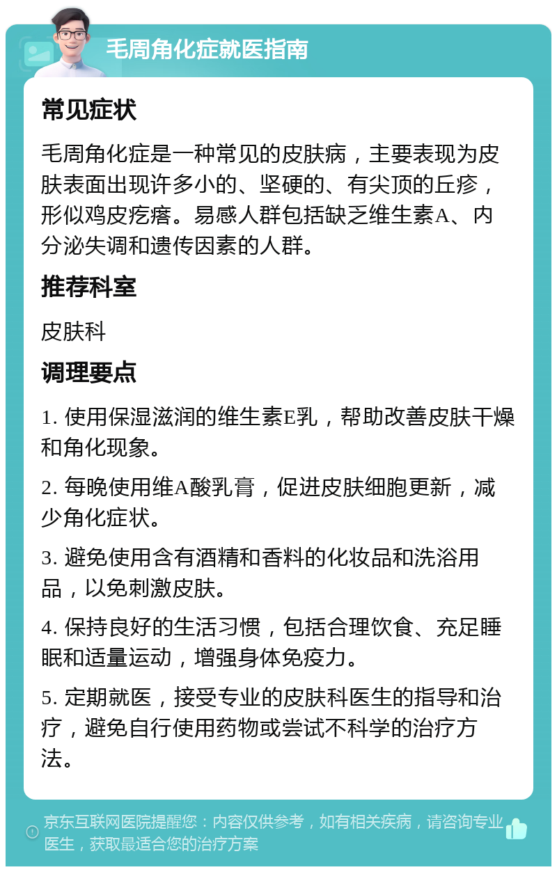 毛周角化症就医指南 常见症状 毛周角化症是一种常见的皮肤病，主要表现为皮肤表面出现许多小的、坚硬的、有尖顶的丘疹，形似鸡皮疙瘩。易感人群包括缺乏维生素A、内分泌失调和遗传因素的人群。 推荐科室 皮肤科 调理要点 1. 使用保湿滋润的维生素E乳，帮助改善皮肤干燥和角化现象。 2. 每晚使用维A酸乳膏，促进皮肤细胞更新，减少角化症状。 3. 避免使用含有酒精和香料的化妆品和洗浴用品，以免刺激皮肤。 4. 保持良好的生活习惯，包括合理饮食、充足睡眠和适量运动，增强身体免疫力。 5. 定期就医，接受专业的皮肤科医生的指导和治疗，避免自行使用药物或尝试不科学的治疗方法。