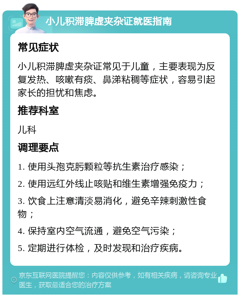 小儿积滞脾虚夹杂证就医指南 常见症状 小儿积滞脾虚夹杂证常见于儿童，主要表现为反复发热、咳嗽有痰、鼻涕粘稠等症状，容易引起家长的担忧和焦虑。 推荐科室 儿科 调理要点 1. 使用头孢克肟颗粒等抗生素治疗感染； 2. 使用远红外线止咳贴和维生素增强免疫力； 3. 饮食上注意清淡易消化，避免辛辣刺激性食物； 4. 保持室内空气流通，避免空气污染； 5. 定期进行体检，及时发现和治疗疾病。