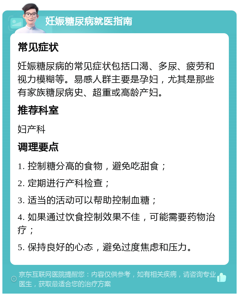 妊娠糖尿病就医指南 常见症状 妊娠糖尿病的常见症状包括口渴、多尿、疲劳和视力模糊等。易感人群主要是孕妇，尤其是那些有家族糖尿病史、超重或高龄产妇。 推荐科室 妇产科 调理要点 1. 控制糖分高的食物，避免吃甜食； 2. 定期进行产科检查； 3. 适当的活动可以帮助控制血糖； 4. 如果通过饮食控制效果不佳，可能需要药物治疗； 5. 保持良好的心态，避免过度焦虑和压力。