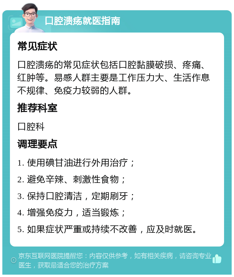 口腔溃疡就医指南 常见症状 口腔溃疡的常见症状包括口腔黏膜破损、疼痛、红肿等。易感人群主要是工作压力大、生活作息不规律、免疫力较弱的人群。 推荐科室 口腔科 调理要点 1. 使用碘甘油进行外用治疗； 2. 避免辛辣、刺激性食物； 3. 保持口腔清洁，定期刷牙； 4. 增强免疫力，适当锻炼； 5. 如果症状严重或持续不改善，应及时就医。