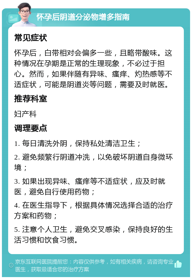 怀孕后阴道分泌物增多指南 常见症状 怀孕后，白带相对会偏多一些，且略带酸味。这种情况在孕期是正常的生理现象，不必过于担心。然而，如果伴随有异味、瘙痒、灼热感等不适症状，可能是阴道炎等问题，需要及时就医。 推荐科室 妇产科 调理要点 1. 每日清洗外阴，保持私处清洁卫生； 2. 避免频繁行阴道冲洗，以免破坏阴道自身微环境； 3. 如果出现异味、瘙痒等不适症状，应及时就医，避免自行使用药物； 4. 在医生指导下，根据具体情况选择合适的治疗方案和药物； 5. 注意个人卫生，避免交叉感染，保持良好的生活习惯和饮食习惯。