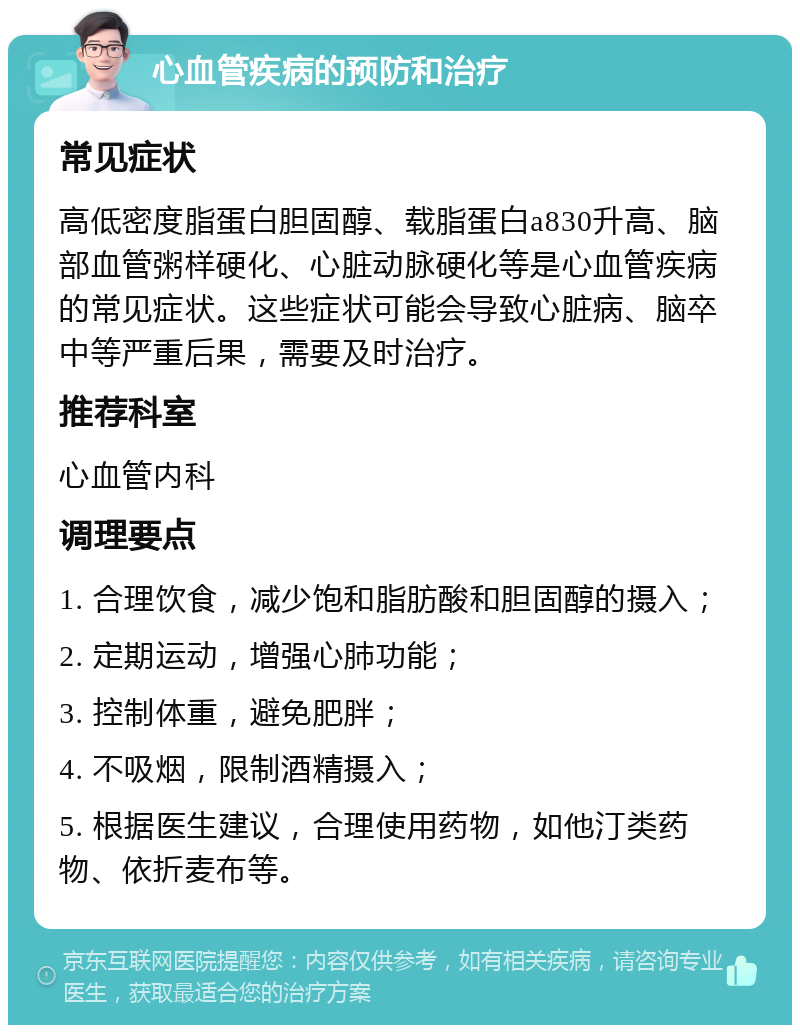 心血管疾病的预防和治疗 常见症状 高低密度脂蛋白胆固醇、载脂蛋白a830升高、脑部血管粥样硬化、心脏动脉硬化等是心血管疾病的常见症状。这些症状可能会导致心脏病、脑卒中等严重后果，需要及时治疗。 推荐科室 心血管内科 调理要点 1. 合理饮食，减少饱和脂肪酸和胆固醇的摄入； 2. 定期运动，增强心肺功能； 3. 控制体重，避免肥胖； 4. 不吸烟，限制酒精摄入； 5. 根据医生建议，合理使用药物，如他汀类药物、依折麦布等。