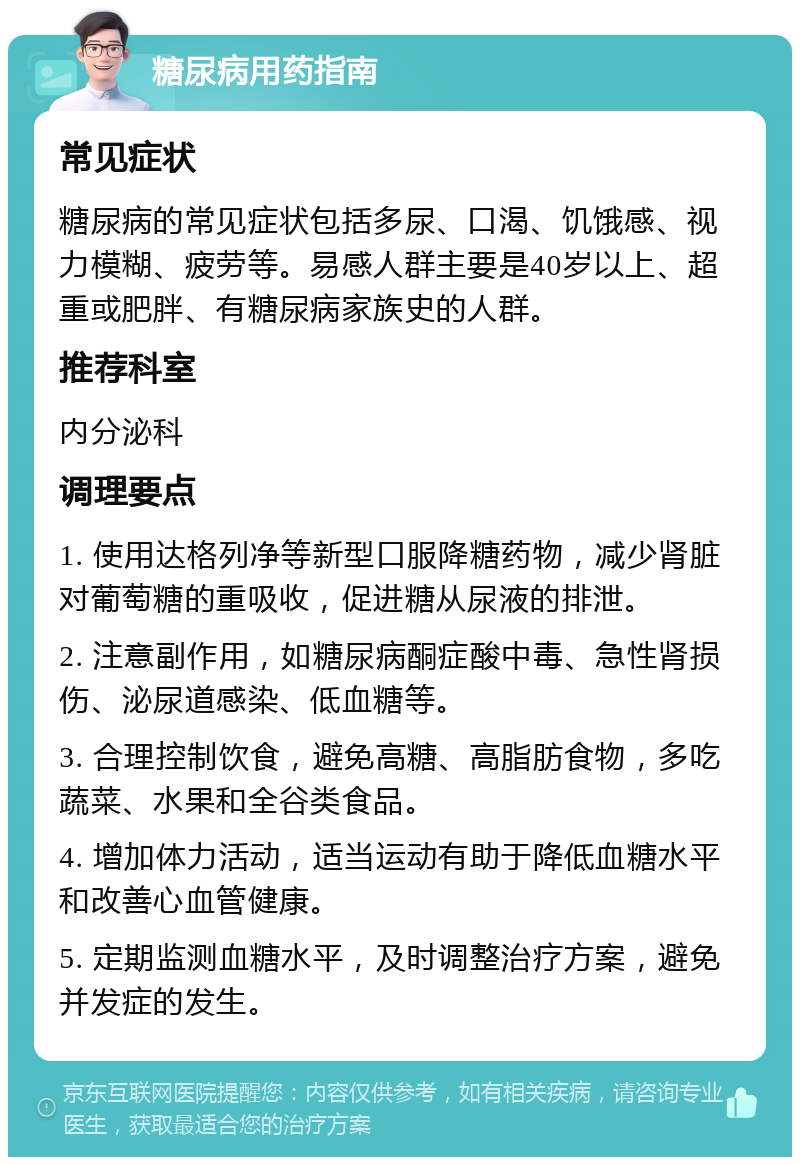 糖尿病用药指南 常见症状 糖尿病的常见症状包括多尿、口渴、饥饿感、视力模糊、疲劳等。易感人群主要是40岁以上、超重或肥胖、有糖尿病家族史的人群。 推荐科室 内分泌科 调理要点 1. 使用达格列净等新型口服降糖药物，减少肾脏对葡萄糖的重吸收，促进糖从尿液的排泄。 2. 注意副作用，如糖尿病酮症酸中毒、急性肾损伤、泌尿道感染、低血糖等。 3. 合理控制饮食，避免高糖、高脂肪食物，多吃蔬菜、水果和全谷类食品。 4. 增加体力活动，适当运动有助于降低血糖水平和改善心血管健康。 5. 定期监测血糖水平，及时调整治疗方案，避免并发症的发生。