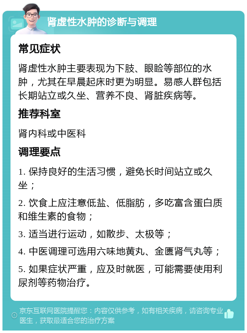 肾虚性水肿的诊断与调理 常见症状 肾虚性水肿主要表现为下肢、眼睑等部位的水肿，尤其在早晨起床时更为明显。易感人群包括长期站立或久坐、营养不良、肾脏疾病等。 推荐科室 肾内科或中医科 调理要点 1. 保持良好的生活习惯，避免长时间站立或久坐； 2. 饮食上应注意低盐、低脂肪，多吃富含蛋白质和维生素的食物； 3. 适当进行运动，如散步、太极等； 4. 中医调理可选用六味地黄丸、金匮肾气丸等； 5. 如果症状严重，应及时就医，可能需要使用利尿剂等药物治疗。