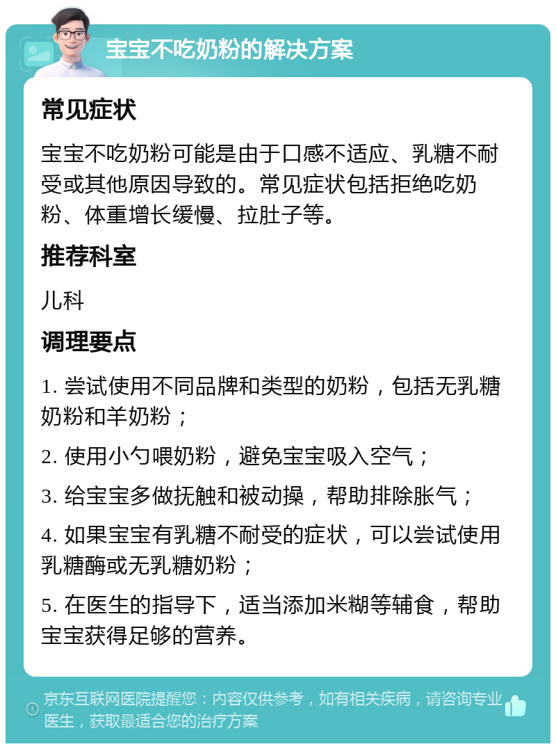 宝宝不吃奶粉的解决方案 常见症状 宝宝不吃奶粉可能是由于口感不适应、乳糖不耐受或其他原因导致的。常见症状包括拒绝吃奶粉、体重增长缓慢、拉肚子等。 推荐科室 儿科 调理要点 1. 尝试使用不同品牌和类型的奶粉，包括无乳糖奶粉和羊奶粉； 2. 使用小勺喂奶粉，避免宝宝吸入空气； 3. 给宝宝多做抚触和被动操，帮助排除胀气； 4. 如果宝宝有乳糖不耐受的症状，可以尝试使用乳糖酶或无乳糖奶粉； 5. 在医生的指导下，适当添加米糊等辅食，帮助宝宝获得足够的营养。