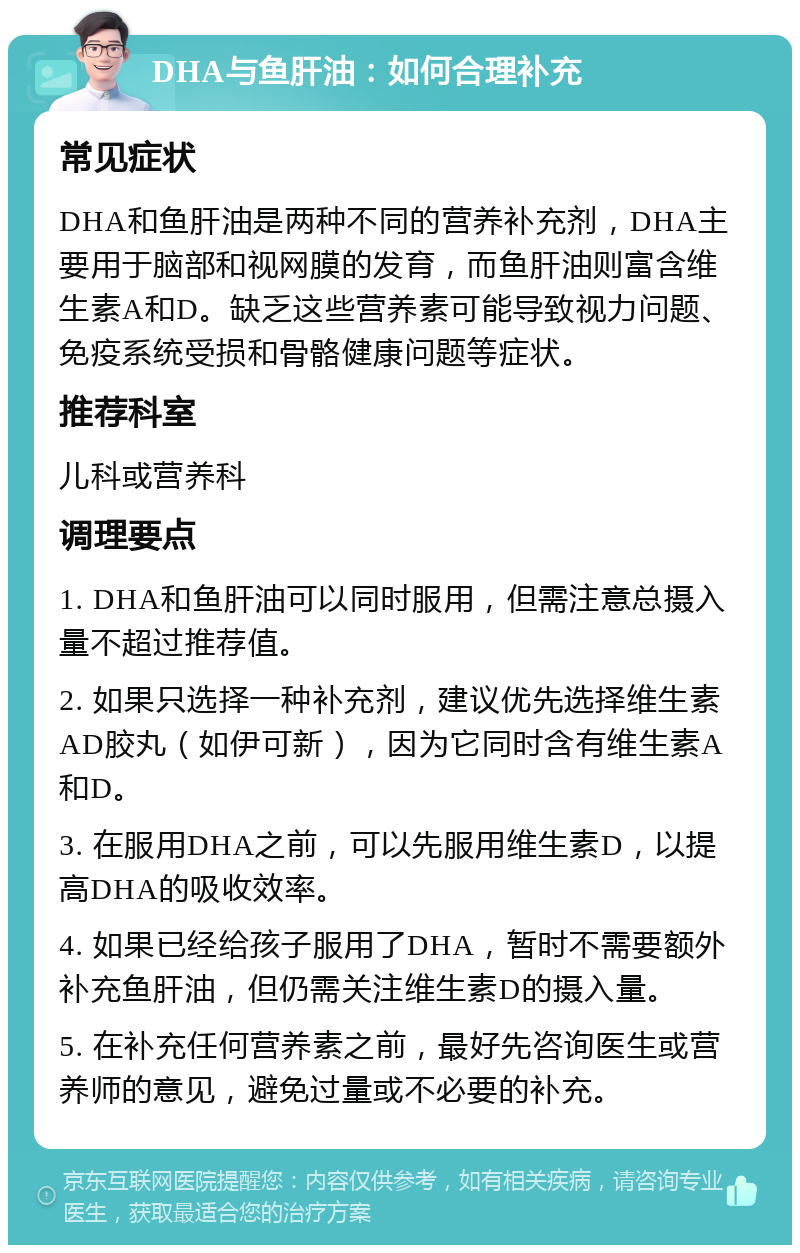 DHA与鱼肝油：如何合理补充 常见症状 DHA和鱼肝油是两种不同的营养补充剂，DHA主要用于脑部和视网膜的发育，而鱼肝油则富含维生素A和D。缺乏这些营养素可能导致视力问题、免疫系统受损和骨骼健康问题等症状。 推荐科室 儿科或营养科 调理要点 1. DHA和鱼肝油可以同时服用，但需注意总摄入量不超过推荐值。 2. 如果只选择一种补充剂，建议优先选择维生素AD胶丸（如伊可新），因为它同时含有维生素A和D。 3. 在服用DHA之前，可以先服用维生素D，以提高DHA的吸收效率。 4. 如果已经给孩子服用了DHA，暂时不需要额外补充鱼肝油，但仍需关注维生素D的摄入量。 5. 在补充任何营养素之前，最好先咨询医生或营养师的意见，避免过量或不必要的补充。