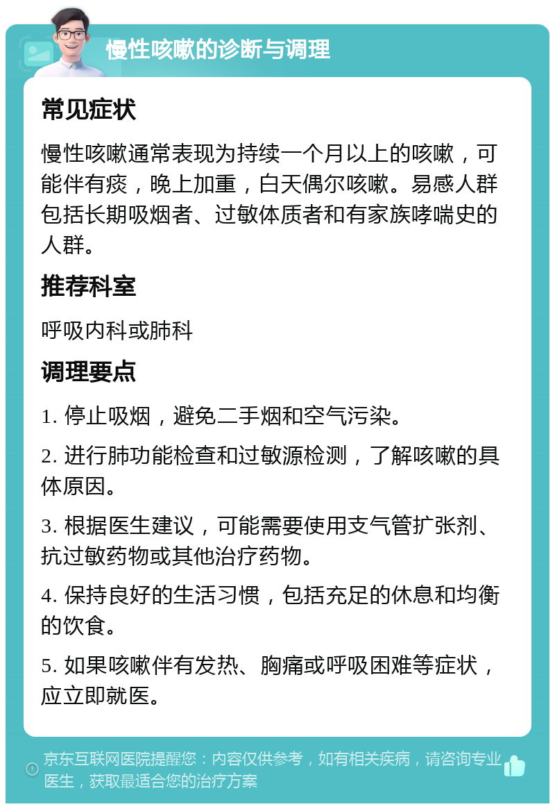 慢性咳嗽的诊断与调理 常见症状 慢性咳嗽通常表现为持续一个月以上的咳嗽，可能伴有痰，晚上加重，白天偶尔咳嗽。易感人群包括长期吸烟者、过敏体质者和有家族哮喘史的人群。 推荐科室 呼吸内科或肺科 调理要点 1. 停止吸烟，避免二手烟和空气污染。 2. 进行肺功能检查和过敏源检测，了解咳嗽的具体原因。 3. 根据医生建议，可能需要使用支气管扩张剂、抗过敏药物或其他治疗药物。 4. 保持良好的生活习惯，包括充足的休息和均衡的饮食。 5. 如果咳嗽伴有发热、胸痛或呼吸困难等症状，应立即就医。