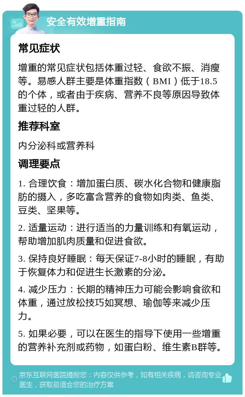 安全有效增重指南 常见症状 增重的常见症状包括体重过轻、食欲不振、消瘦等。易感人群主要是体重指数（BMI）低于18.5的个体，或者由于疾病、营养不良等原因导致体重过轻的人群。 推荐科室 内分泌科或营养科 调理要点 1. 合理饮食：增加蛋白质、碳水化合物和健康脂肪的摄入，多吃富含营养的食物如肉类、鱼类、豆类、坚果等。 2. 适量运动：进行适当的力量训练和有氧运动，帮助增加肌肉质量和促进食欲。 3. 保持良好睡眠：每天保证7-8小时的睡眠，有助于恢复体力和促进生长激素的分泌。 4. 减少压力：长期的精神压力可能会影响食欲和体重，通过放松技巧如冥想、瑜伽等来减少压力。 5. 如果必要，可以在医生的指导下使用一些增重的营养补充剂或药物，如蛋白粉、维生素B群等。