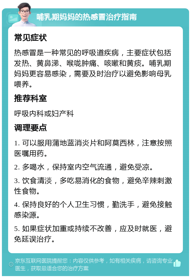 哺乳期妈妈的热感冒治疗指南 常见症状 热感冒是一种常见的呼吸道疾病，主要症状包括发热、黄鼻涕、喉咙肿痛、咳嗽和黄痰。哺乳期妈妈更容易感染，需要及时治疗以避免影响母乳喂养。 推荐科室 呼吸内科或妇产科 调理要点 1. 可以服用蒲地蓝消炎片和阿莫西林，注意按照医嘱用药。 2. 多喝水，保持室内空气流通，避免受凉。 3. 饮食清淡，多吃易消化的食物，避免辛辣刺激性食物。 4. 保持良好的个人卫生习惯，勤洗手，避免接触感染源。 5. 如果症状加重或持续不改善，应及时就医，避免延误治疗。