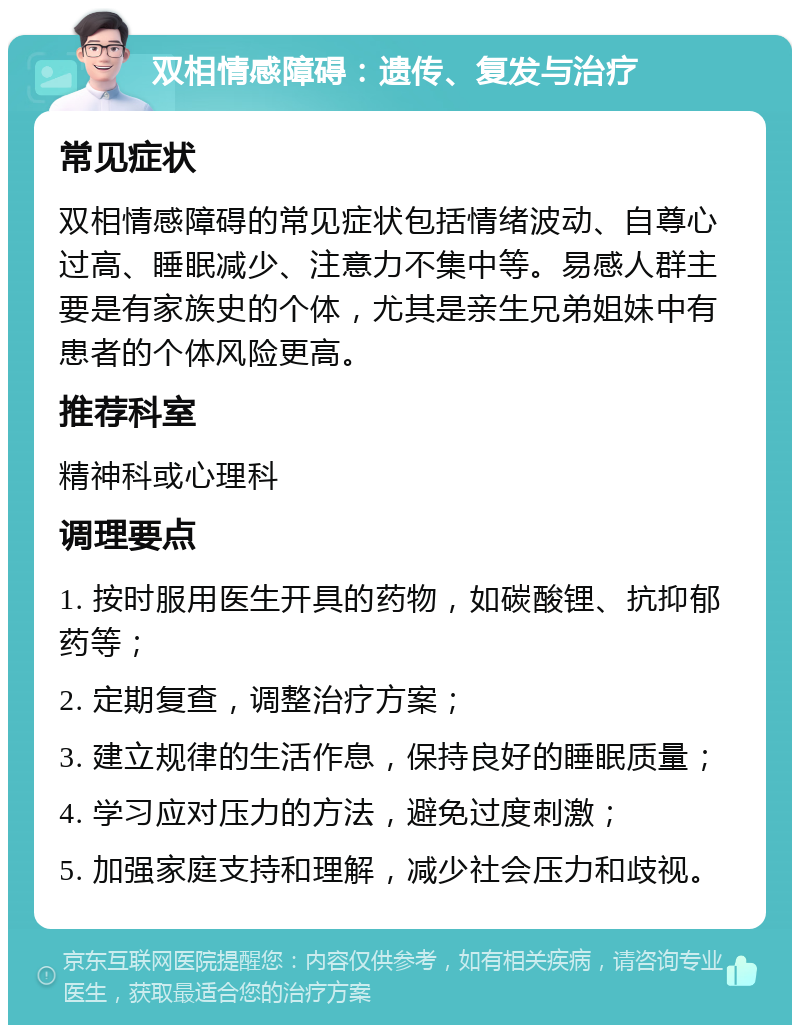 双相情感障碍：遗传、复发与治疗 常见症状 双相情感障碍的常见症状包括情绪波动、自尊心过高、睡眠减少、注意力不集中等。易感人群主要是有家族史的个体，尤其是亲生兄弟姐妹中有患者的个体风险更高。 推荐科室 精神科或心理科 调理要点 1. 按时服用医生开具的药物，如碳酸锂、抗抑郁药等； 2. 定期复查，调整治疗方案； 3. 建立规律的生活作息，保持良好的睡眠质量； 4. 学习应对压力的方法，避免过度刺激； 5. 加强家庭支持和理解，减少社会压力和歧视。