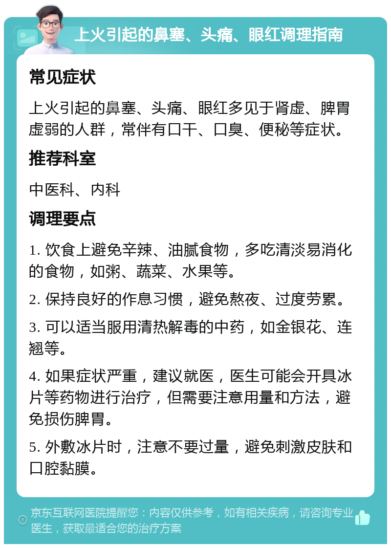 上火引起的鼻塞、头痛、眼红调理指南 常见症状 上火引起的鼻塞、头痛、眼红多见于肾虚、脾胃虚弱的人群，常伴有口干、口臭、便秘等症状。 推荐科室 中医科、内科 调理要点 1. 饮食上避免辛辣、油腻食物，多吃清淡易消化的食物，如粥、蔬菜、水果等。 2. 保持良好的作息习惯，避免熬夜、过度劳累。 3. 可以适当服用清热解毒的中药，如金银花、连翘等。 4. 如果症状严重，建议就医，医生可能会开具冰片等药物进行治疗，但需要注意用量和方法，避免损伤脾胃。 5. 外敷冰片时，注意不要过量，避免刺激皮肤和口腔黏膜。