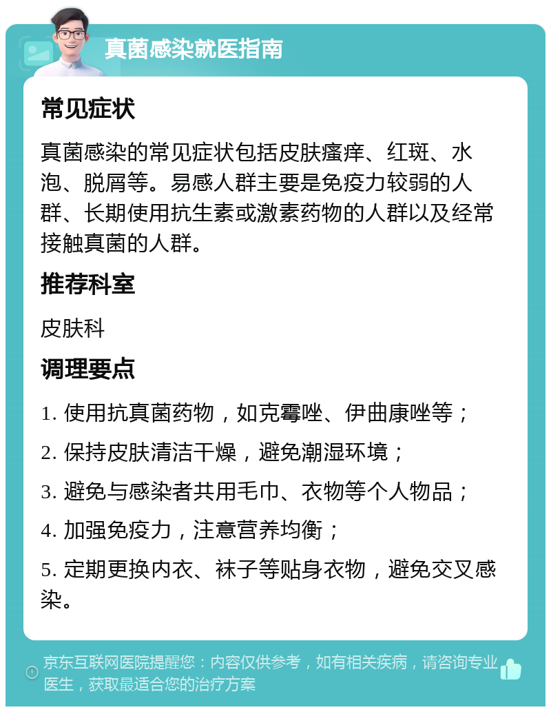 真菌感染就医指南 常见症状 真菌感染的常见症状包括皮肤瘙痒、红斑、水泡、脱屑等。易感人群主要是免疫力较弱的人群、长期使用抗生素或激素药物的人群以及经常接触真菌的人群。 推荐科室 皮肤科 调理要点 1. 使用抗真菌药物，如克霉唑、伊曲康唑等； 2. 保持皮肤清洁干燥，避免潮湿环境； 3. 避免与感染者共用毛巾、衣物等个人物品； 4. 加强免疫力，注意营养均衡； 5. 定期更换内衣、袜子等贴身衣物，避免交叉感染。