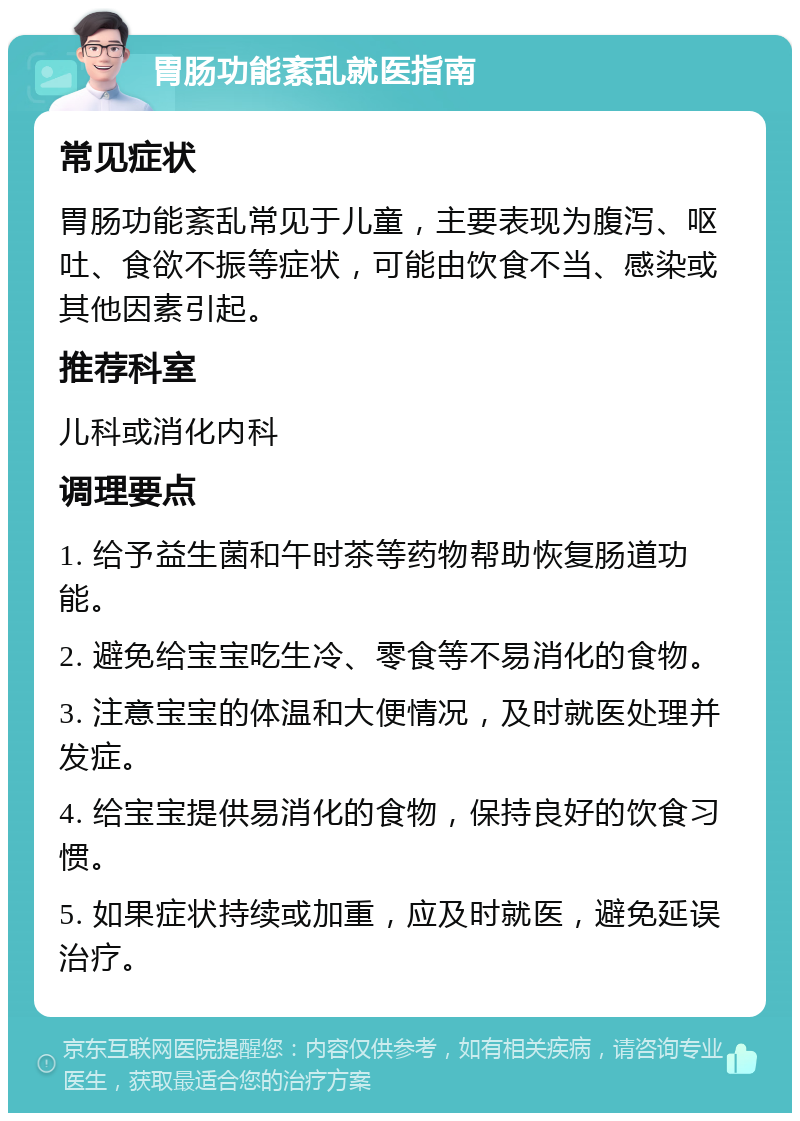 胃肠功能紊乱就医指南 常见症状 胃肠功能紊乱常见于儿童，主要表现为腹泻、呕吐、食欲不振等症状，可能由饮食不当、感染或其他因素引起。 推荐科室 儿科或消化内科 调理要点 1. 给予益生菌和午时茶等药物帮助恢复肠道功能。 2. 避免给宝宝吃生冷、零食等不易消化的食物。 3. 注意宝宝的体温和大便情况，及时就医处理并发症。 4. 给宝宝提供易消化的食物，保持良好的饮食习惯。 5. 如果症状持续或加重，应及时就医，避免延误治疗。