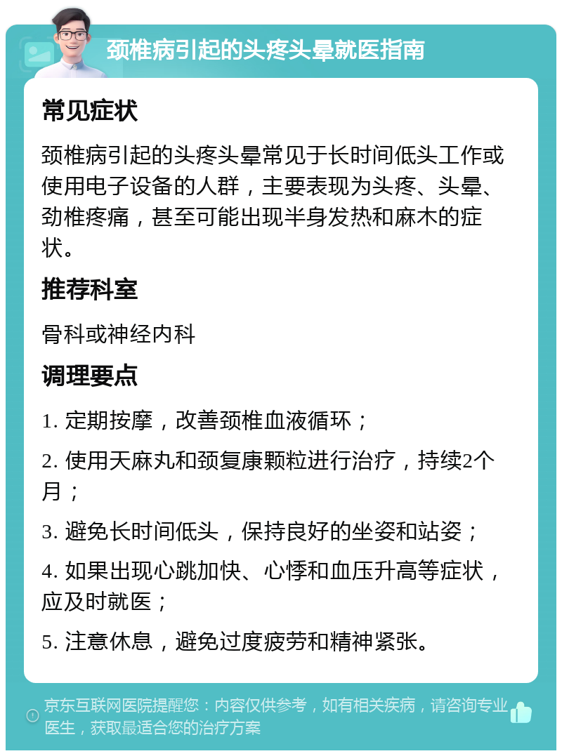 颈椎病引起的头疼头晕就医指南 常见症状 颈椎病引起的头疼头晕常见于长时间低头工作或使用电子设备的人群，主要表现为头疼、头晕、劲椎疼痛，甚至可能出现半身发热和麻木的症状。 推荐科室 骨科或神经内科 调理要点 1. 定期按摩，改善颈椎血液循环； 2. 使用天麻丸和颈复康颗粒进行治疗，持续2个月； 3. 避免长时间低头，保持良好的坐姿和站姿； 4. 如果出现心跳加快、心悸和血压升高等症状，应及时就医； 5. 注意休息，避免过度疲劳和精神紧张。