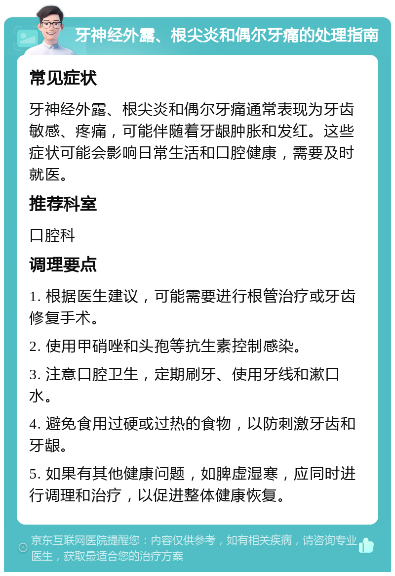 牙神经外露、根尖炎和偶尔牙痛的处理指南 常见症状 牙神经外露、根尖炎和偶尔牙痛通常表现为牙齿敏感、疼痛，可能伴随着牙龈肿胀和发红。这些症状可能会影响日常生活和口腔健康，需要及时就医。 推荐科室 口腔科 调理要点 1. 根据医生建议，可能需要进行根管治疗或牙齿修复手术。 2. 使用甲硝唑和头孢等抗生素控制感染。 3. 注意口腔卫生，定期刷牙、使用牙线和漱口水。 4. 避免食用过硬或过热的食物，以防刺激牙齿和牙龈。 5. 如果有其他健康问题，如脾虚湿寒，应同时进行调理和治疗，以促进整体健康恢复。