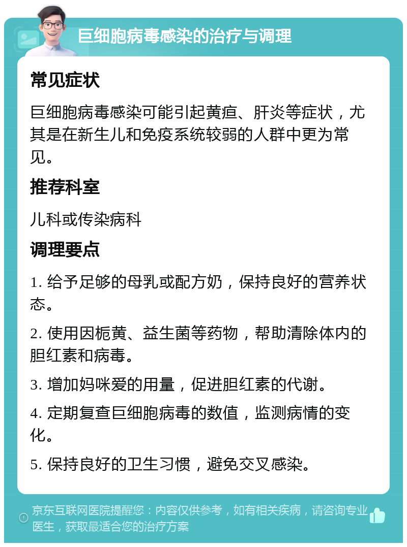 巨细胞病毒感染的治疗与调理 常见症状 巨细胞病毒感染可能引起黄疸、肝炎等症状，尤其是在新生儿和免疫系统较弱的人群中更为常见。 推荐科室 儿科或传染病科 调理要点 1. 给予足够的母乳或配方奶，保持良好的营养状态。 2. 使用因栀黄、益生菌等药物，帮助清除体内的胆红素和病毒。 3. 增加妈咪爱的用量，促进胆红素的代谢。 4. 定期复查巨细胞病毒的数值，监测病情的变化。 5. 保持良好的卫生习惯，避免交叉感染。