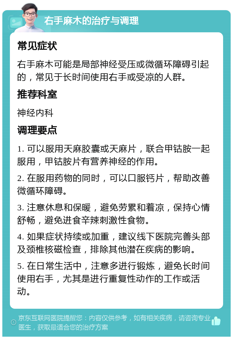 右手麻木的治疗与调理 常见症状 右手麻木可能是局部神经受压或微循环障碍引起的，常见于长时间使用右手或受凉的人群。 推荐科室 神经内科 调理要点 1. 可以服用天麻胶囊或天麻片，联合甲钴胺一起服用，甲钴胺片有营养神经的作用。 2. 在服用药物的同时，可以口服钙片，帮助改善微循环障碍。 3. 注意休息和保暖，避免劳累和着凉，保持心情舒畅，避免进食辛辣刺激性食物。 4. 如果症状持续或加重，建议线下医院完善头部及颈椎核磁检查，排除其他潜在疾病的影响。 5. 在日常生活中，注意多进行锻炼，避免长时间使用右手，尤其是进行重复性动作的工作或活动。