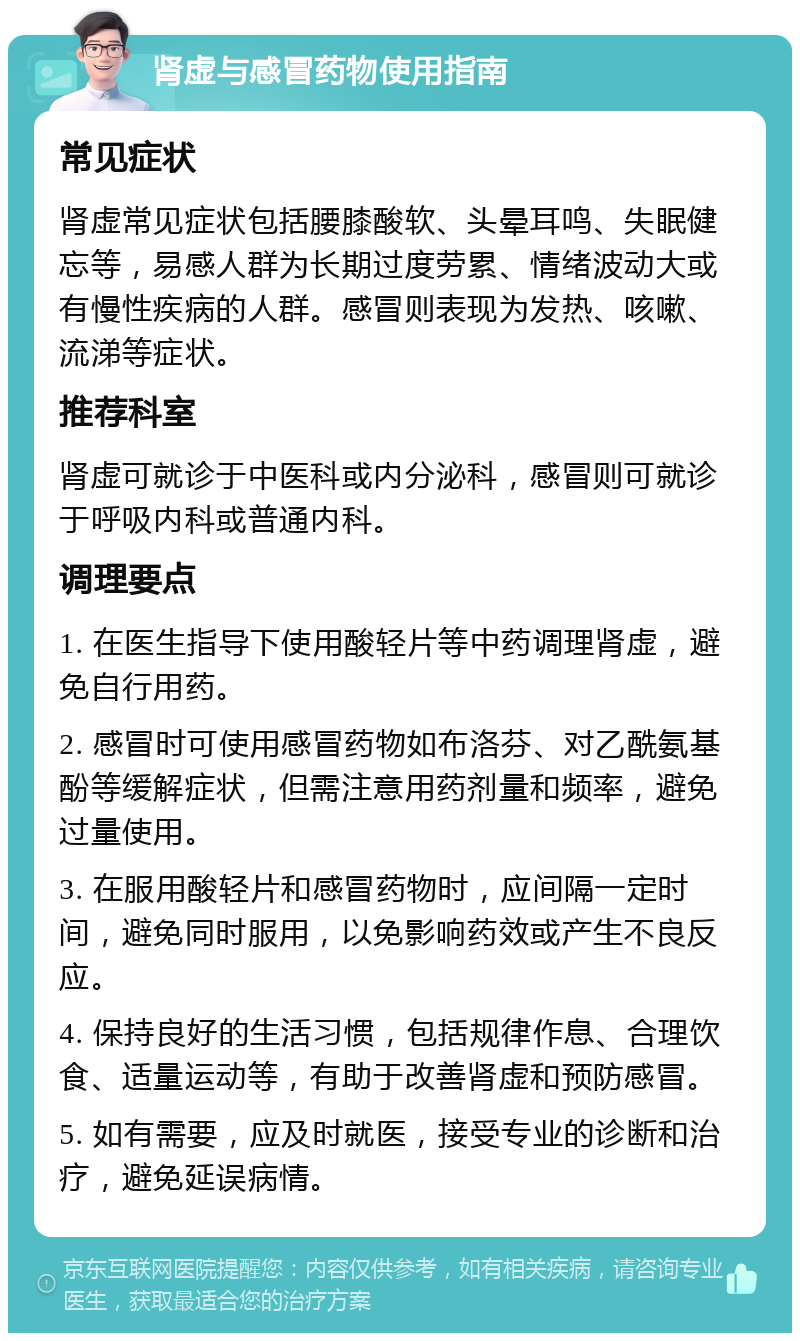 肾虚与感冒药物使用指南 常见症状 肾虚常见症状包括腰膝酸软、头晕耳鸣、失眠健忘等，易感人群为长期过度劳累、情绪波动大或有慢性疾病的人群。感冒则表现为发热、咳嗽、流涕等症状。 推荐科室 肾虚可就诊于中医科或内分泌科，感冒则可就诊于呼吸内科或普通内科。 调理要点 1. 在医生指导下使用酸轻片等中药调理肾虚，避免自行用药。 2. 感冒时可使用感冒药物如布洛芬、对乙酰氨基酚等缓解症状，但需注意用药剂量和频率，避免过量使用。 3. 在服用酸轻片和感冒药物时，应间隔一定时间，避免同时服用，以免影响药效或产生不良反应。 4. 保持良好的生活习惯，包括规律作息、合理饮食、适量运动等，有助于改善肾虚和预防感冒。 5. 如有需要，应及时就医，接受专业的诊断和治疗，避免延误病情。