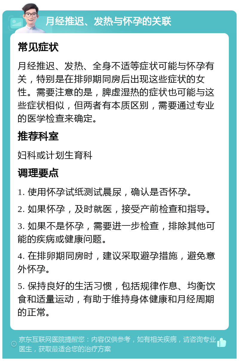 月经推迟、发热与怀孕的关联 常见症状 月经推迟、发热、全身不适等症状可能与怀孕有关，特别是在排卵期同房后出现这些症状的女性。需要注意的是，脾虚湿热的症状也可能与这些症状相似，但两者有本质区别，需要通过专业的医学检查来确定。 推荐科室 妇科或计划生育科 调理要点 1. 使用怀孕试纸测试晨尿，确认是否怀孕。 2. 如果怀孕，及时就医，接受产前检查和指导。 3. 如果不是怀孕，需要进一步检查，排除其他可能的疾病或健康问题。 4. 在排卵期同房时，建议采取避孕措施，避免意外怀孕。 5. 保持良好的生活习惯，包括规律作息、均衡饮食和适量运动，有助于维持身体健康和月经周期的正常。