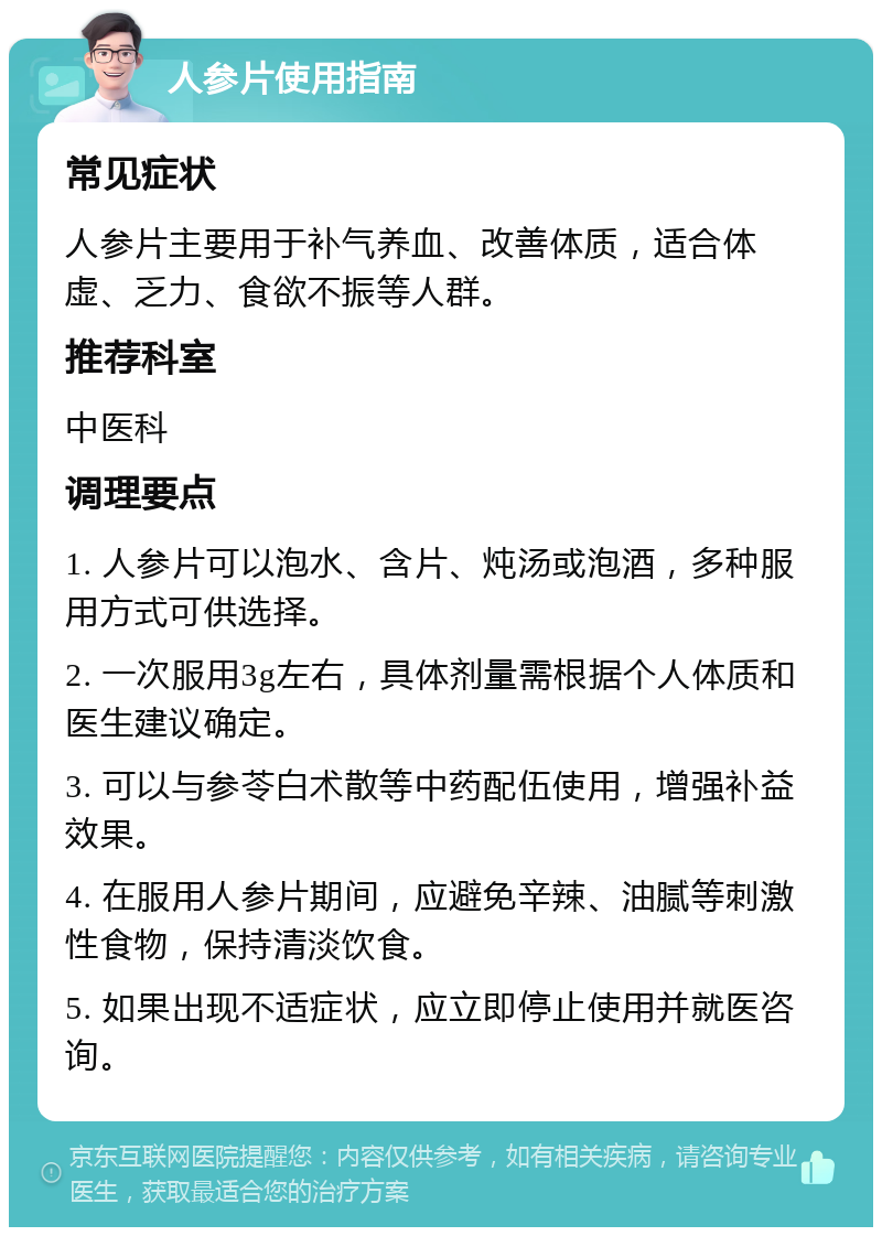 人参片使用指南 常见症状 人参片主要用于补气养血、改善体质，适合体虚、乏力、食欲不振等人群。 推荐科室 中医科 调理要点 1. 人参片可以泡水、含片、炖汤或泡酒，多种服用方式可供选择。 2. 一次服用3g左右，具体剂量需根据个人体质和医生建议确定。 3. 可以与参苓白术散等中药配伍使用，增强补益效果。 4. 在服用人参片期间，应避免辛辣、油腻等刺激性食物，保持清淡饮食。 5. 如果出现不适症状，应立即停止使用并就医咨询。