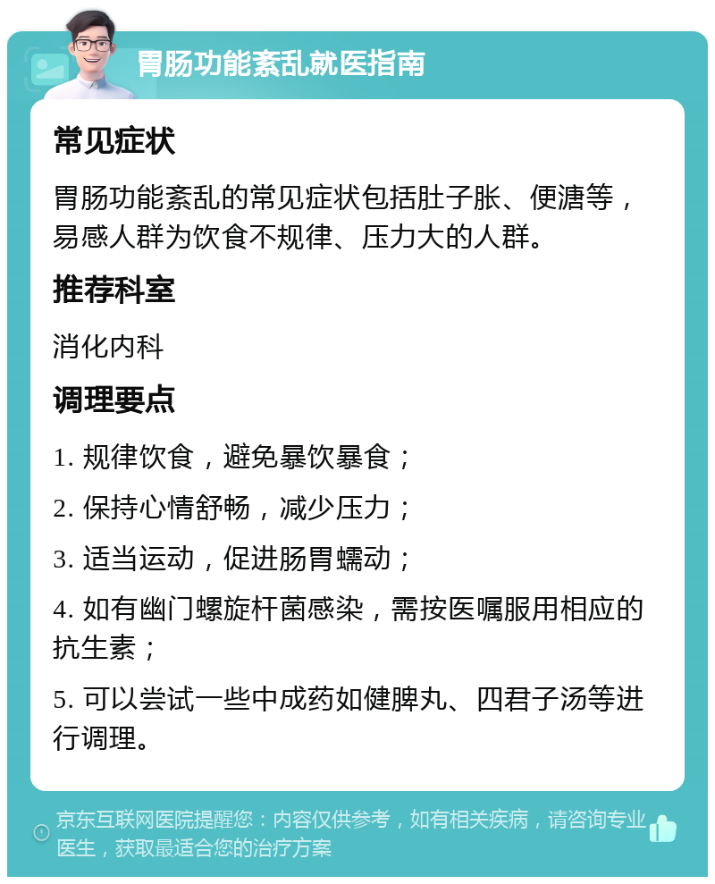 胃肠功能紊乱就医指南 常见症状 胃肠功能紊乱的常见症状包括肚子胀、便溏等，易感人群为饮食不规律、压力大的人群。 推荐科室 消化内科 调理要点 1. 规律饮食，避免暴饮暴食； 2. 保持心情舒畅，减少压力； 3. 适当运动，促进肠胃蠕动； 4. 如有幽门螺旋杆菌感染，需按医嘱服用相应的抗生素； 5. 可以尝试一些中成药如健脾丸、四君子汤等进行调理。