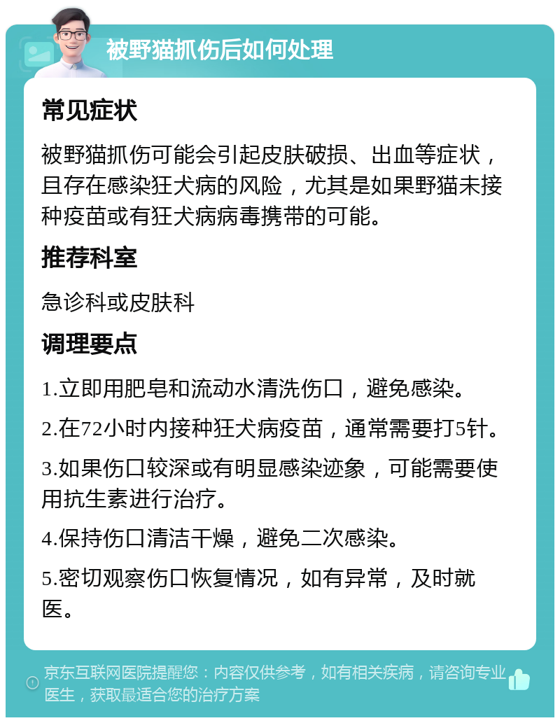 被野猫抓伤后如何处理 常见症状 被野猫抓伤可能会引起皮肤破损、出血等症状，且存在感染狂犬病的风险，尤其是如果野猫未接种疫苗或有狂犬病病毒携带的可能。 推荐科室 急诊科或皮肤科 调理要点 1.立即用肥皂和流动水清洗伤口，避免感染。 2.在72小时内接种狂犬病疫苗，通常需要打5针。 3.如果伤口较深或有明显感染迹象，可能需要使用抗生素进行治疗。 4.保持伤口清洁干燥，避免二次感染。 5.密切观察伤口恢复情况，如有异常，及时就医。