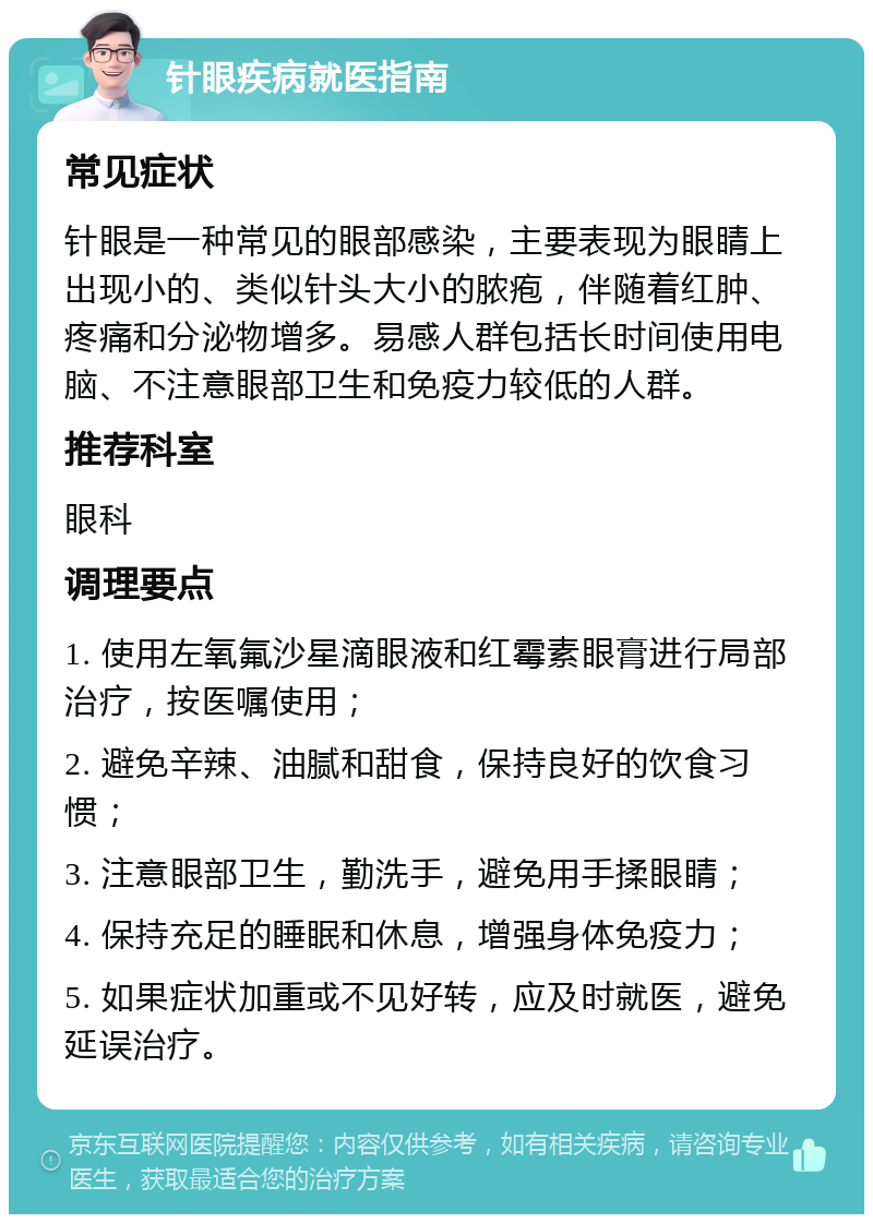 针眼疾病就医指南 常见症状 针眼是一种常见的眼部感染，主要表现为眼睛上出现小的、类似针头大小的脓疱，伴随着红肿、疼痛和分泌物增多。易感人群包括长时间使用电脑、不注意眼部卫生和免疫力较低的人群。 推荐科室 眼科 调理要点 1. 使用左氧氟沙星滴眼液和红霉素眼膏进行局部治疗，按医嘱使用； 2. 避免辛辣、油腻和甜食，保持良好的饮食习惯； 3. 注意眼部卫生，勤洗手，避免用手揉眼睛； 4. 保持充足的睡眠和休息，增强身体免疫力； 5. 如果症状加重或不见好转，应及时就医，避免延误治疗。