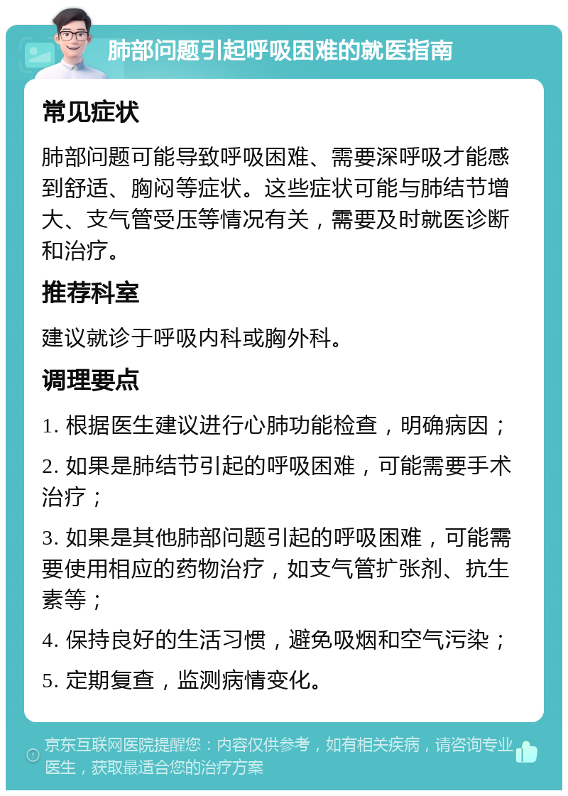 肺部问题引起呼吸困难的就医指南 常见症状 肺部问题可能导致呼吸困难、需要深呼吸才能感到舒适、胸闷等症状。这些症状可能与肺结节增大、支气管受压等情况有关，需要及时就医诊断和治疗。 推荐科室 建议就诊于呼吸内科或胸外科。 调理要点 1. 根据医生建议进行心肺功能检查，明确病因； 2. 如果是肺结节引起的呼吸困难，可能需要手术治疗； 3. 如果是其他肺部问题引起的呼吸困难，可能需要使用相应的药物治疗，如支气管扩张剂、抗生素等； 4. 保持良好的生活习惯，避免吸烟和空气污染； 5. 定期复查，监测病情变化。