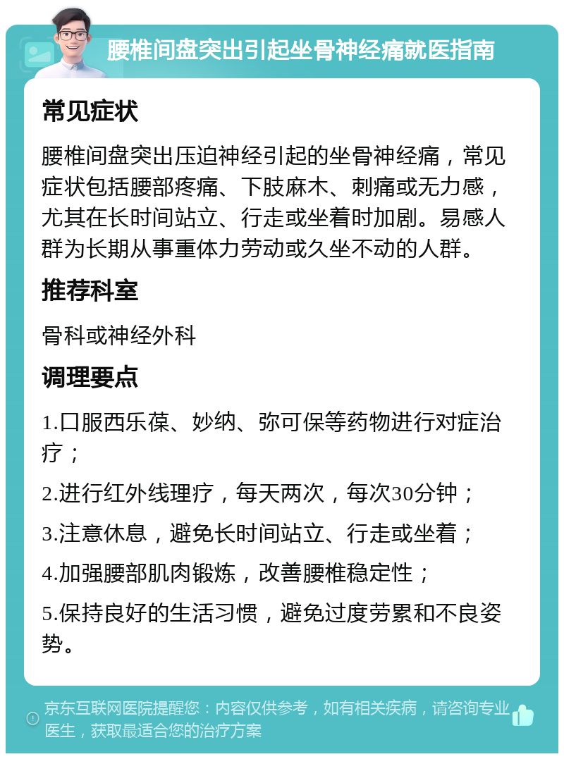 腰椎间盘突出引起坐骨神经痛就医指南 常见症状 腰椎间盘突出压迫神经引起的坐骨神经痛，常见症状包括腰部疼痛、下肢麻木、刺痛或无力感，尤其在长时间站立、行走或坐着时加剧。易感人群为长期从事重体力劳动或久坐不动的人群。 推荐科室 骨科或神经外科 调理要点 1.口服西乐葆、妙纳、弥可保等药物进行对症治疗； 2.进行红外线理疗，每天两次，每次30分钟； 3.注意休息，避免长时间站立、行走或坐着； 4.加强腰部肌肉锻炼，改善腰椎稳定性； 5.保持良好的生活习惯，避免过度劳累和不良姿势。