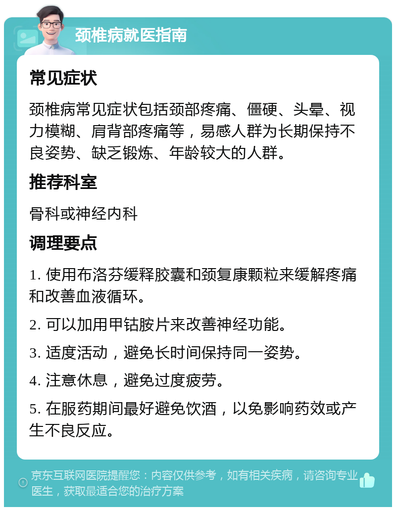 颈椎病就医指南 常见症状 颈椎病常见症状包括颈部疼痛、僵硬、头晕、视力模糊、肩背部疼痛等，易感人群为长期保持不良姿势、缺乏锻炼、年龄较大的人群。 推荐科室 骨科或神经内科 调理要点 1. 使用布洛芬缓释胶囊和颈复康颗粒来缓解疼痛和改善血液循环。 2. 可以加用甲钴胺片来改善神经功能。 3. 适度活动，避免长时间保持同一姿势。 4. 注意休息，避免过度疲劳。 5. 在服药期间最好避免饮酒，以免影响药效或产生不良反应。